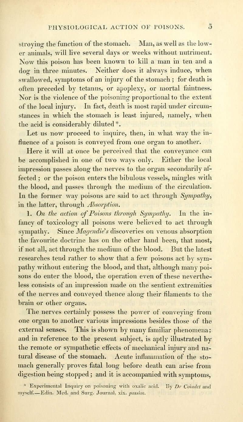 stroying the function of the stomach. Man, as well as the low- er animals, will live several clays or weeks without nutriment. Now this poison has been known to kill a man in ten and a dog1 in three minutes. Neither does it always induce, when swallowed, symptoms of an injury of the stomach ; for death is often preceded by tetanus, or apoplexy, or mortal faintness. Nor is the violence of the poisoning- proportional to the extent of the local injury. In fact, death is most rapid under circum- stances in which the stomach is least injured, namely, when the acid is considerably diluted *. Let us now proceed to inquire, then, in what way the in- fluence of a poison is conveyed from one organ to another. Here it will at once be perceived that the conveyance can be accomplished in one of two ways only. Either the local impression passes along the nerves to the organ secondarily af- fected ; or the poison enters the bibulous vessels, mingles with the blood, and passes through the medium of the circulation. In the former way poisons are said to act through Sympathy, in the latter, through Absorption. 1. On the action of Poisons through Sympathy. In the in- fancy of toxicology all poisons were believed to act through sympathy. Since Magendie's discoveries on venous absorption the favourite doctrine has on the other hand been, that most, if not all, act through the medium of the blood. But the latest researches tend rather to show that a few poisons act by sym- pathy without entering the blood, and that, although many poi- sons do enter the blood, the operation even of these neverthe- less consists of an impression made on the sentient extremities of the nerves and conveyed thence along their filaments to the brain or other organs. The nerves certainly possess the power of conveying from one organ to another various impressions besides those of the external senses. This is shown by many familiar phenomena; and in reference to the present subject, is aptly illustrated by the remote or sympathetic effects of mechanical injury and na- tural disease of the stomach. Acute inflammation of the sto- mach generally proves fatal long before death can arise from digestion being stopped; and it is accompanied with symptoms, * Experimental Inquiry on poisoning with oxalic acid. By Dr Colncict and myself.—Edin. Med. and Surg. Journal, xix. passim.