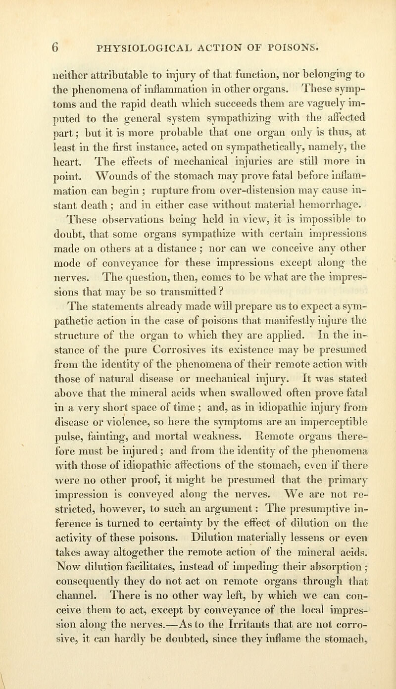 neither attributable to injury of that function, nor belonging to the phenomena of inflammation in other organs. These symp- toms and the rapid death which succeeds them are vaguely im- puted to the general system sympathizing with the affected part; but it is more probable that one organ only is thus, at least in the first instance, acted on sympathetically, namely, the heart. The effects of mechanical injuries are still more in point. Wounds of the stomach may prove fatal before inflam- mation can begin; rupture from over-distension may cause in- stant death; and in either case without material hemorrhage. These observations being held in view, it is impossible to doubt, that some organs sympathize with certain impressions made on others at a distance; nor can we conceive any other mode of conveyance for these impressions except along the nerves. The question, then, comes to be what are the impres- sions that may be so transmitted ? The statements already made will prepare us to expect a sym- pathetic action in the case of poisons that manifestly injure the structure of the organ to which they are applied. In the in- stance of the pure Corrosives its existence may be presumed from the identity of the phenomena of their remote action with those of natural disease or mechanical injury. It was stated above that the mineral acids when swallowed often prove fatal in a very short space of time ; and, as in idiopathic injury from disease or violence, so here the symptoms are an imperceptible pulse, fainting, and mortal weakness. Remote organs there- fore must be injured; and from the identity of the phenomena with those of ifliopathic affections of the stomach, even if there were no other proof, it might be presumed that the primary impression is conveyed along the nerves. We are not re- stricted, however, to such an argument: The presumptive in- ference is turned to certainty by the effect of dilution on the activity of these poisons. Dilution materially lessens or even takes away altogether the remote action of the mineral acids. Now dilution facilitates, instead of impeding their absorption ; consequently they do not act on remote organs through that channel. There is no other way left, by which we can con- ceive them to act, except by conveyance of the local impres- sion along the nerves.—As to the Irritants that are not corro- sive, it can hardly be doubted, since they inflame the stomach,