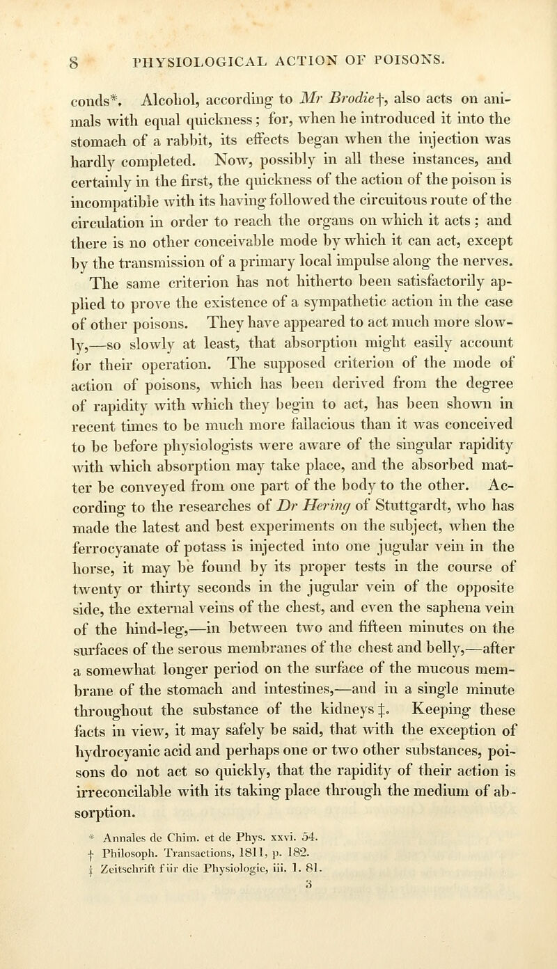 conds*. Alcohol, according to Mr Brodief, also acts on ani- mals with equal quickness; for, when he introduced it into the stomach of a rabbit, its effects began when the injection was hardly completed. Now, possibly in all these instances, and certainly in the first, the quickness of the action of the poison is incompatible with its having followed the circuitous route of the circulation in order to reach the organs on which it acts; and there is no other conceivable mode by which it can act, except by the transmission of a primary local impulse along the nerves. The same criterion has not hitherto been satisfactorily ap- plied to prove the existence of a sympathetic action in the case of other poisons. They have appeared to act much more slow- ly,—so slowly at least, that absorption might easily account for their operation. The supposed criterion of the mode of action of poisons, which has been derived from the degree of rapidity with which they begin to act, has been shown in recent times to be much more fallacious than it was conceived to be before physiologists were aware of the singular rapidity with which absorption may take place, and the absorbed mat- ter be conveyed from one part of the body to the other. Ac- cording to the researches of Dr Hering of Stuttgardt, who has made the latest and best experiments on the subject, when the ferrocyanate of potass is injected into one jugular vein in the horse, it may be found by its proper tests in the course of twenty or thirty seconds in the jugular vein of the opposite side, the external veins of the chest, and even the saphena vein of the hind-leg,—in between two and fifteen minutes on the surfaces of the serous membranes of the chest and belly,—after a somewhat longer period on the surface of the mucous mem- brane of the stomach and intestines,—and in a single minute throughout the substance of the kidneys %. Keeping these facts in view, it may safely be said, that with the exception of hydrocyanic acid and perhaps one or two other substances, poi- sons do not act so quickly, that the rapidity of their action is irreconcilable with its taking place through the medium of ab- sorption. * Annales de Chim. et de Phys. xxvi. 54. f Philosoph. Transactions, 1811, p. 182. i Zeitschrift f iir die Physiologic, iii. 1. 81. 3