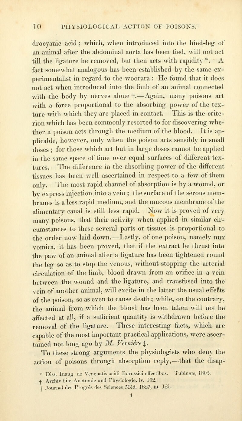 drocyanic acid; which, when introduced into the hind-leg of an animal after the abdominal aorta has been tied, will not act till the ligature be removed, but then acts with rapidity *. A fact somewhat analogous has been established by the same ex- perimentalist in regard to the woorara : He found that it does not act when introduced into the limb of an animal connected with the body by nerves alone f.—Again, many poisons act with a force proportional to the absorbing power of the tex- ture with which they are placed in contact. This is the crite- rion which has been commonly resorted to for discovering whe- ther a poison acts through the medium of the blood. It is ap- plicable, however, only when the poison acts sensibly in small doses ; for those which act but in large doses cannot be applied in the same space of time over equal surfaces of different tex- tures. The difference in the absorbing power of the different tissues has been well ascertained in respect to a few of them only. The most rapid channel of absorption is by a wound, or by express injection into a vein ; the surface of the serous mem- branes is a less rapid medium, and the mucous membrane of the alimentary canal is still less rapid. Now it is proved of very many poisons, that their activity when applied in similar cir- cumstances to these several parts or tissues is proportional to the order now laid down.—Lastly, of one poison, namely nux vomica, it has been proved, that if the extract be thrust into the paw of an animal after a ligature has been tightened round the leg so as to stop the venous, without stopping the arterial circulation of the limb, blood drawn from an orifice in a vein between the wound and the ligature, and transfused into the vein of another animal, will excite in the latter the usual effects of the poison, so as even to cause death; while, on the contrary, the animal from which the blood has been taken will not be affected at all, if a sufficient quantity is withdrawn before the removal of the ligature. These interesting facts, which are capable of the most important practical applications, were ascer- tained not long ago by M. Verniire %. To these strong arguments the physiologists who deny the action of poisons through absorption reply,—that the disap- * Diss. Inaug. de Venenatis acidi Borussici effectibus. Tubingas, 1805. + Archiv f iir Anatomie und Physiologie, iv. 192. i Journal des Progres des Sciences Med. 1827, iii. 121. 4