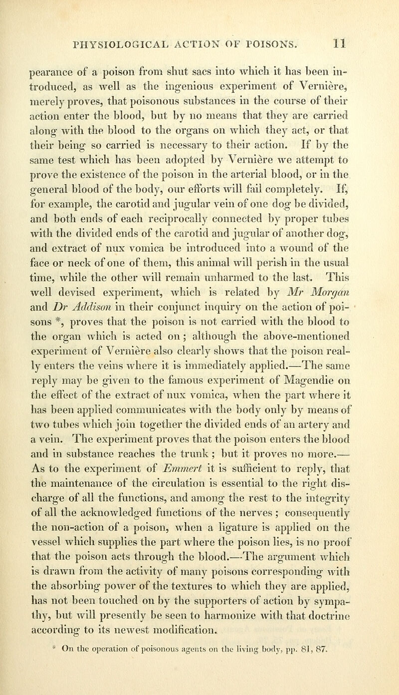 pearance of a poison from shut sacs into which it has been in- troduced, as well as the ingenious experiment of Verniere, merely proves, that poisonous substances in the course of their action enter the blood, but by no means that they are carried along with the blood to the organs on which they act, or that their being so carried is necessary to their action. If by the same test which has been adopted by Verniere we attempt to prove the existence of the poison in the arterial blood, or in the general blood of the body, our efforts will fail completely. If, for example, the carotid and jugular vein of one dog be divided, and both ends of each reciprocally connected by proper tubes with the divided ends of the carotid and jugular of another dog, and extract of nux vomica be introduced into a wound of the face or neck of one of them, this animal will perish in the usual time, while the other will remain unharmed to the last. This well devised experiment, which is related by Mr Morgan and Dr Addison in their conjunct inquiry on the action of poi- sons *, proves that the poison is not carried with the blood to the organ which is acted on; although the above-mentioned experiment of Verniere also clearly shows that the poison real- ly enters the veins where it is immediately applied.—The same reply may be given to the famous experiment of Magendie on the effect of the extract of nux Aromica, when the part where it has been applied communicates with the body only by means of two tubes which join together the divided ends of an artery and a vein. The experiment proves that the poison enters the blood and in substance reaches the trunk; but it proves no more.— As to the experiment of Emmert it is sufficient to reply, that the maintenance of the circulation is essential to the right dis- charge of all the functions, and among the rest to the integrity of all the acknowledged functions of the nerves; consequently the non-action of a poison, when a ligature is applied on the vessel which supplies the part where the poison lies, is no proof that the poison acts through the blood.—The argument which is drawn from the activity of many poisons corresponding with the absorbing poAver of the textures to which they are applied, has not been touched on by the supporters of action by sympa- thy, but will presently be seen to harmonize with that doctrine according to its newest modification. * On the operation of poisonous agents on the living body, pp. 81, 87.