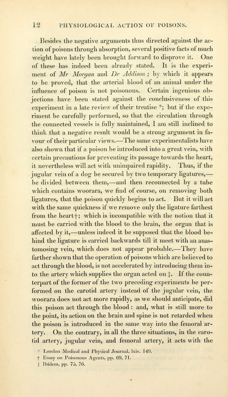 Besides the negative arguments thus directed against the ac- tion of poisons through absorption, several positive facts of much weight have lately been brought forward to disprove it. One of these has indeed been already stated. It is the experi- ment of Mr Morgan and Dr Addison ; by which it appears to be proved, that the arterial blood of an animal under the influence of poison is not poisonous. Certain ingenious ob- jections have been stated against the conclusiveness of this experiment in a late review of their treatise *; but if the expe- riment be carefully performed, so that the circulation through the connected vessels is fully maintained, I am still inclined to think that a negative result would be a strong argument in fa- vour of their particular views.—The same experimentalists have also shown that if a poison be introduced into a great vein, with certain precautions for preventing its passage towards the heart, it nevertheless will act Avitli unimpaired rapidity. Thus, if the jugular vein of a dog be secured by two temporary ligatures,— be divided between them,—and then reconnected by a tube which contains woorara, Ave find of course, on removing both ligatures, that the poison quickly begins to act. But it will act with the same quickness if we remove only the ligature farthest from the heart f; which is incompatible with the notion that it must be carried with the blood to the brain, the organ that is affected by it,—unless indeed it be supposed that the blood be- hind the ligature is carried backwards till it meet with an anas- tomosing vein, which does not appear probable.—They have farther shown that the operation of poisons which are believed to act through the blood, is not accelerated by introducing them in- to the artery which supplies the organ acted on %. If the coun- terpart of the former of the two preceding experiments be per- formed on the carotid artery instead of the jugular vein, the woorara does not act more rapidly, as we should anticipate, did this poison act through the blood: and, what is still more to the point, its action on the brain and spine is not retarded when the poison is introduced in the same way into the femoral ar- tery. On the contrary, in all the three situations, in the caro- tid artery, jugular vein, and femoral artery, it acts with the * London Medical and Physical Journal, lxiv. 149. f Essay on Poisonous Agents, pp. 69, 71. $ Ibidem, pp. 75, 76.