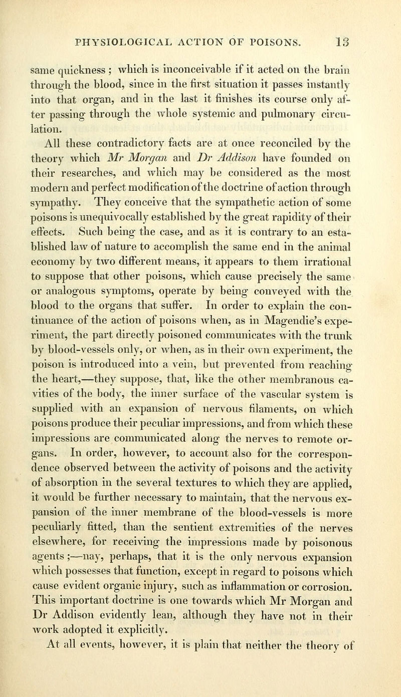 same quickness; which is inconceivable if it acted on the brain through the blood, since in the first situation it passes instantly into that organ, and in the last it finishes its course only af- ter passing- through the whole systemic and pulmonary circu- lation. All these contradictory facts are at once reconciled by the theory which Mr Morgan and Dr Addison have founded on their researches, and which may be considered as the most modern and perfect modification of the doctrine of action through sympathy. They conceive that the sympathetic action of some poisons is unequivocally established by the great rapidity of their effects. Such being the case, and as it is contrary to an esta- blished law of nature to accomplish the same end in the animal economy by two different means, it appears to them irrational to suppose that other poisons, which cause precisely the same or analogous symptoms, operate by being conveyed with the blood to the organs that suffer. In order to explain the con- tinuance of the action of poisons when, as in Magendie's expe- riment, the part directly poisoned communicates with the trunk by blood-vessels only, or when, as in their own experiment, the poison is introduced into a vein, but prevented from reaching the heart,—they suppose, that, like the other membranous ca- vities of the body, the inner surface of the vascular system is supplied with an expansion of nervous filaments, on which poisons produce their peculiar impressions, and from which these impressions are communicated along the nerves to remote or- gans. In order, however, to account also for the correspon- dence observed between the activity of poisons and the activity of absorption in the several textures to which they are applied, it would be further necessary to maintain, that the nervous ex- pansion of the inner membrane of the blood-vessels is more peculiarly fitted, than the sentient extremities of the nerves elsewhere, for receiving the impressions made by poisonous agents;—nay, perhaps, that it is the only nervous expansion which possesses that function, except in regard to poisons which cause evident organic injury, such as inflammation or corrosion. This important doctrine is one towards which Mr Morgan and Dr Addison evidently lean, although they have not in their work adopted it explicitly. At all events, however, it is plain that neither the theory of