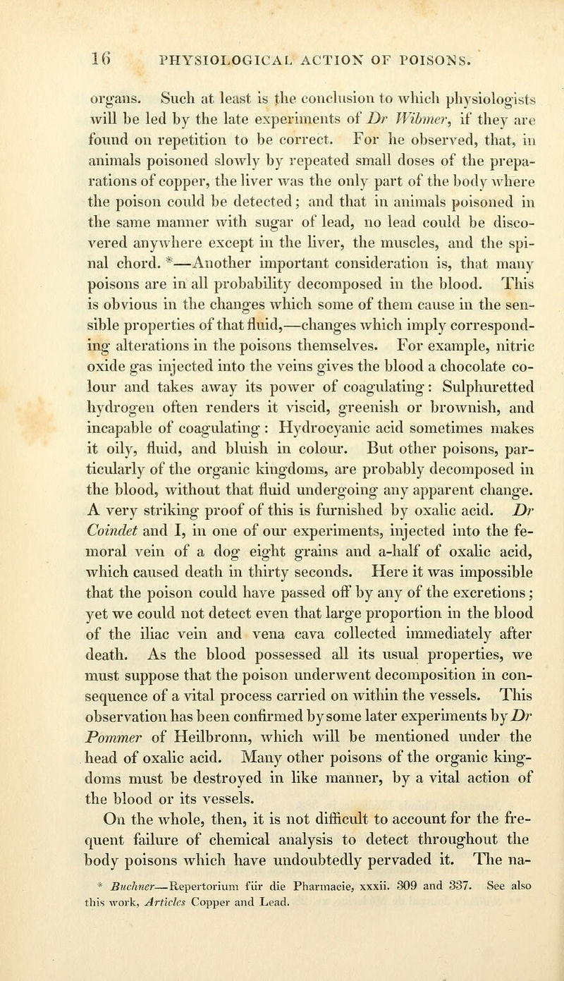 organs. Such at least is the conclusion to which physiologists will he led by the late experiments of Dr Wibmer, if they are found on repetition to be correct. For he observed, that, in animals poisoned slowly by repeated small doses of the prepa- rations of copper, the liver was the only part of the body where the poison could be detected; and that in animals poisoned in the same manner with sugar of lead, no lead could be disco- vered anywhere except in the liver, the muscles, and the spi- nal chord. *—Another important consideration is, that many poisons are in all probability decomposed in the blood. This is obvious in the changes which some of them cause in the sen- sible properties of that fluid,—changes which imply correspond- ing alterations in the poisons themselves. For example, nitric oxide gas injected into the veins gives the blood a chocolate co- lour and takes away its power of coagulating: Sulphuretted hydrogen often renders it viscid, greenish or brownish, and incapable of coagulating : Hydrocyanic acid sometimes makes it oily, fluid, and bluish in colour. But other poisons, par- ticularly of the organic kingdoms, are probably decomposed in the blood, without that fluid undergoing any apparent change. A very striking proof of this is furnished by oxalic acid. Dr Coindet and I, in one of our experiments, injected into the fe- moral vein of a dog- eight grains and a-half of oxalic acid, which caused death in thirty seconds. Here it was impossible that the poison could have passed off by any of the excretions; yet we could not detect even that large proportion in the blood of the iliac vein and vena cava collected immediately after death. As the blood possessed all its usual properties, we must suppose that the poison underwent decomposition in con- sequence of a vital process carried on within the vessels. This observation has been confirmed by some later experiments by Dr Pommer of Heilbronn, which will be mentioned under the head of oxalic acid. Many other poisons of the organic king- doms must be destroyed in like manner, by a vital action of the blood or its vessels. On the whole, then, it is not difficult to account for the fre- quent failure of chemical analysis to detect throughout the body poisons which have undoubtedly pervaded it. The na- * Buchner—Repertorium fiir die Pharmacie, xxxii. 309 and 337. See also this work, Articles Copper and Lead.