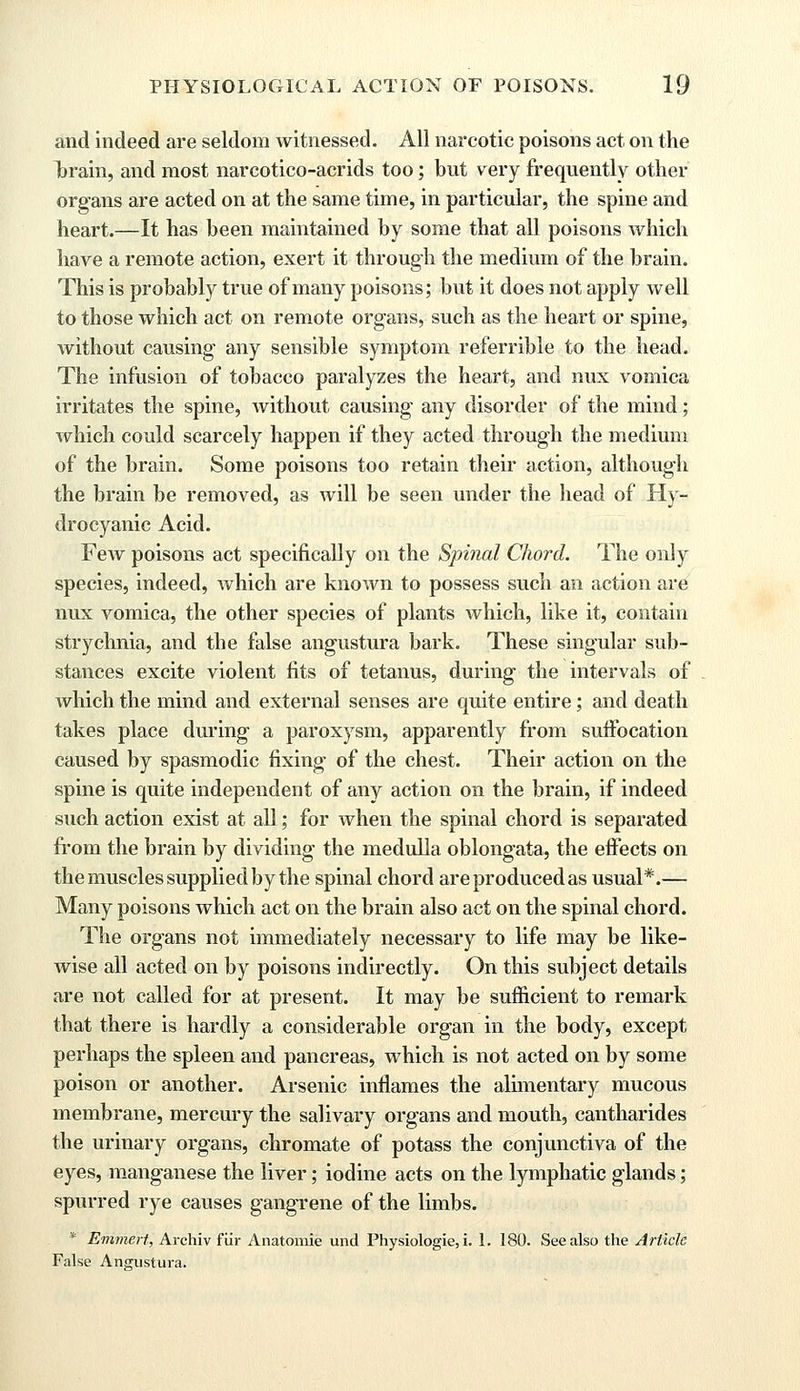 and indeed are seldom witnessed. All narcotic poisons act on the Ijrain, and most narcotico-acrids too; but very frequently other organs are acted on at the same time, in particular, the spine and heart.—It has been maintained by some that all poisons which have a remote action, exert it through the medium of the brain. This is probably true of many poisons; but it does not apply well to those which act on remote organs, such as the heart or spine, without causing any sensible symptom referrible to the head. The infusion of tobacco paralyzes the heart, and nux vomica irritates the spine, without causing any disorder of the mind; which could scarcely happen if they acted through the medium of the brain. Some poisons too retain their action, although the brain be removed, as Avill be seen under the head of Hy- drocyanic Acid. Few poisons act specifically on the Spinal Chord. The only species, indeed, which are known to possess such an action are nux vomica, the other species of plants which, like it, contain strychnia, and the false angustura bark. These singular sub- stances excite violent fits of tetanus, during the intervals of which the mind and external senses are quite entire; and death takes place during a paroxysm, apparently from suffocation caused by spasmodic fixing of the chest. Their action on the spine is quite independent of any action on the brain, if indeed such action exist at all; for when the spinal chord is separated from the brain by dividing the medulla oblongata, the effects on the muscles supplied by the spinal chord are produced as usual*.— Many poisons which act on the brain also act on the spinal chord. The organs not immediately necessary to life may be like- wise all acted on by poisons indirectly. On this subject details are not called for at present. It may be sufficient to remark that there is hardly a considerable organ in the body, except perhaps the spleen and pancreas, which is not acted on by some poison or another. Arsenic inflames the alimentary mucous membrane, mercury the salivary organs and mouth, cantharides the urinary organs, chromate of potass the conjunctiva of the eyes, manganese the liver; iodine acts on the lymphatic glands; spurred rye causes gangrene of the limbs. * Emmert, Archiv fur Anatomie und Physiologie, i. 1. 180. See also the Article False Angustura.