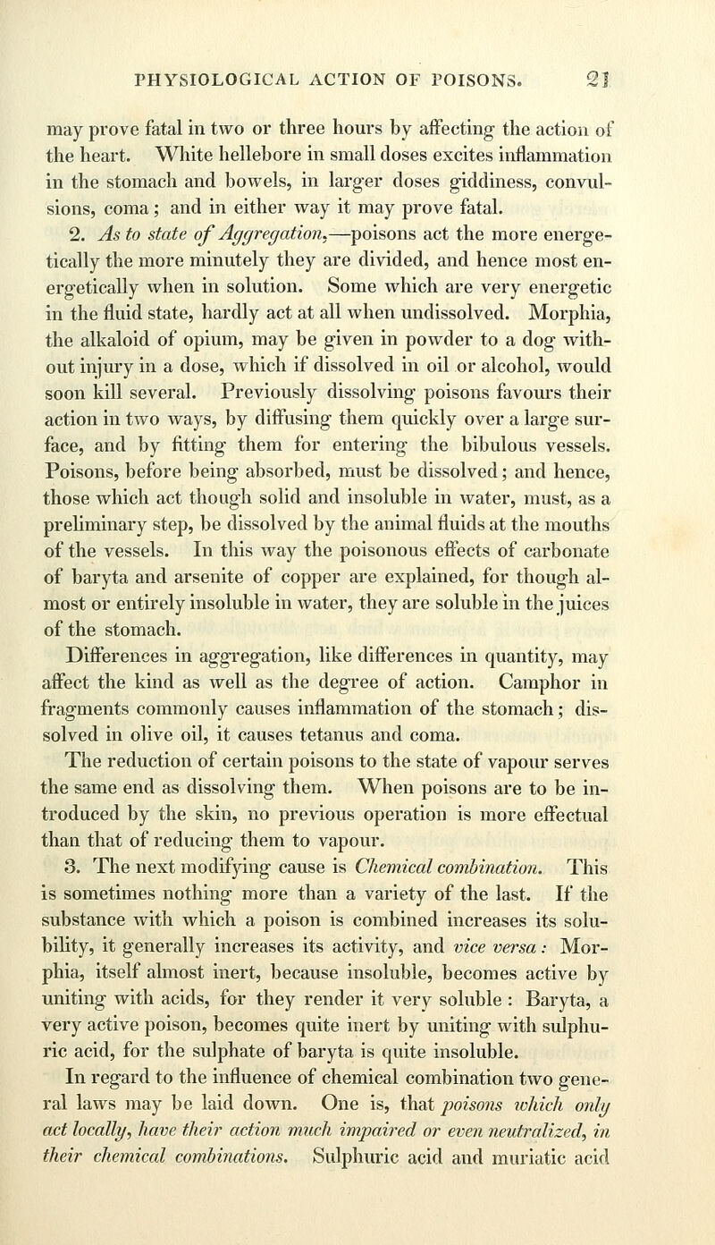 may prove fatal in two or three hours by affecting the action of the heart. White hellebore in small doses excites inflammation in the stomach and bowels, in larger doses giddiness, convul- sions, coma; and in either way it may prove fatal. 2. As to state of Aggregation.—poisons act the more energe- tically the more minutely they are divided, and hence most en- ergetically when in solution. Some which are very energetic in the fluid state, hardly act at all when undissolved. Morphia, the alkaloid of opium, may be given in powder to a dog with- out injury in a dose, which if dissolved in oil or alcohol, would soon kill several. Previously dissolving poisons favours their action in two ways, by diffusing them quickly over a large sur- face, and by fitting them for entering the bibulous vessels. Poisons, before being absorbed, must be dissolved; and hence, those which act though solid and insoluble in water, must, as a preliminary step, be dissolved by the animal fluids at the mouths of the vessels. In this way the poisonous effects of carbonate of baryta and arsenite of copper are explained, for though al- most or entirely insoluble in water, they are soluble in the juices of the stomach. Differences in aggregation, like differences in quantity, may affect the kind as well as the degree of action. Camphor in fragments commonly causes inflammation of the stomach; dis- solved in olive oil, it causes tetanus and coma. The reduction of certain poisons to the state of vapour serves the same end as dissolving them. When poisons are to be in- troduced by the skin, no previous operation is more effectual than that of reducing them to vapour. 3. The next modifying cause is Chemical combination. This is sometimes nothing more than a variety of the last. If the substance with which a poison is combined increases its solu- bility, it generally increases its activity, and vice versa: Mor- phia, itself almost inert, because insoluble, becomes active by uniting with acids, for they render it very soluble : Baryta, a very active poison, becomes quite inert by uniting with sulphu- ric acid, for the sulphate of baryta is quite insoluble. In regard to the influence of chemical combination two gene- ral laws may be laid down. One is, that poisons ivhich only act locally, have their action much impaired or even neutralized, in their chemical combinations. Sulphuric acid and muriatic acid