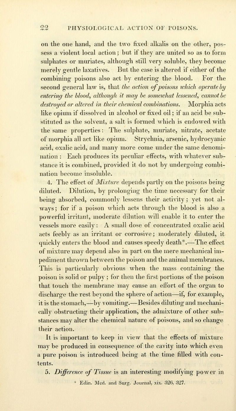 on the one hand, and the two fixed alkalis on the other, pos- sess a violent local action; but if they are united so as to form sulphates or muriates, although still very soluble, they become merely gentle laxatives. But the case is altered if either of the combining poisons also act by entering the blood. For the second general law is, that the action of poisons tvhich operate by entering the blood, although it may be somewhat lessened, cannot be destroyed or altered in their chemical combinations. Morphia acts like opium if dissolved in alcohol or fixed oil; if an acid be sub- stituted as the solvent, a salt is formed which is endowed with the same properties: The sulphate, muriate, nitrate, acetate of morphia all act like opium. Strychnia, arsenic, hydrocyanic acid, oxalic acid, and many more come under the same denomi- nation : Each produces its peculiar effects, with whatever sub- stance it is combined, provided it do not by undergoing combi- nation become insoluble. 4. The effect of Mixture depends partly on the poisons being diluted. Dilution, by prolonging the time necessary for their being absorbed, commonly lessens their activity; yet not al- ways; for if a poison which acts through the blood is also a powerful irritant, moderate dilution will enable it to enter the vessels more easily: A small dose of concentrated oxalic acid acts feebly as an irritant or corrosive; moderately diluted, it cpiickly enters the blood and causes speedy death*.—The effect of mixture may depend also in part on the mere mechanical im- pediment thrown between the poison and the animal membranes. This is particularly obvious when the mass containing the poison is solid or pulpy; for then the first portions of the poison that touch the membrane may cause an effort of the organ to discharge the rest beyond the sphere of action—if, for example, it is the stomach,—by vomiting.—Besides diluting and mechani- cally obstructing their application, the admixture of other sub- stances may alter the chemical nature of poisons, and so change their action. It is important to keep in view that the effects of mixture may be produced in consequence of the cavity into which even a pure poison is introduced being at the time filled with con- tents. 5. Difference of Tissue is an interesting modifying power in