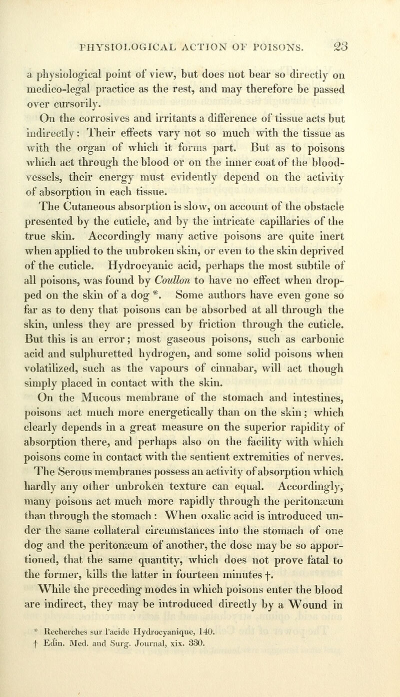 a physiological point of view, but does not bear so directly on medico-legal practice as the rest, and may therefore be passed over cursorily. On the corrosives and irritants a difference of tissue acts but indirectly: Their effects vary not so much with the tissue as with the organ of which it forms part. But as to poisons which act through the blood or on the inner coat of the blood- vessels, their energy must evidently depend on the activity of absorption in each tissue. The Cutaneous absorption is slow, on account of the obstacle presented by the cuticle, and by the intricate capillaries of the true skin. Accordingly many active poisons are quite inert when applied to the unbroken skin, or even to the skin deprived of the cuticle. Hydrocyanic acid, perhaps the most subtile of all poisons, was found by Coullon to have no effect when drop- ped on the skin of a dog *. Some authors have even gone so far as to deny that poisons can be absorbed at all through the skin, unless they are pressed by friction through the cuticle. But this is an error; most gaseous poisons, such as carbonic acid and sulphuretted hydrogen, and some solid poisons when volatilized, such as the vapours of cinnabar, will act though simply placed in contact with the skin. On the Mucous membrane of the stomach and intestines, poisons act much more energetically than on the skin; which clearly depends in a great measure on the superior rapidity of absorption there, and perhaps also on the facility with which poisons come in contact with the sentient extremities of nerves. The Serous membranes possess an activity of absorption which hardly any other unbroken texture can equal. Accordingly, many poisons act much more rapidly through the peritonaeum than through the stomach: When oxalic acid is introduced un- der the same collateral circumstances into the stomach of one dog and the peritonaeum of another, the dose may be so appor- tioned, that the same quantity, which does not prove fatal to the former, kills the latter in fourteen minutes f. While the preceding modes in which poisons enter the blood are indirect, they may be introduced directly by a Wound in * Recherches sur l'acide Hydrocyanique, 140. f Edin. Med. and Surg. Journal, xix. 330.