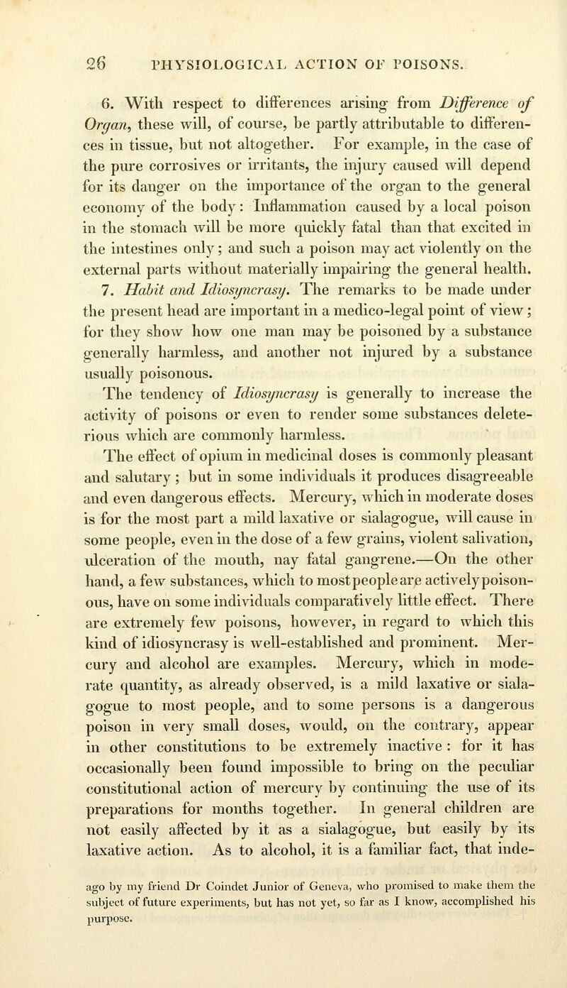 6. With respect to differences arising from Difference of Organ, these will, of course, he partly attributable to differen- ces in tissue, but not altogether. For example, in the case of the pure corrosives or irritants, the injury caused will depend for its danger on the importance of the organ to the general economy of the body: Inflammation caused by a local poison in the stomach will be more cprickly fatal than that excited in the intestines only; and such a poison may act violently on the external parts without materially impairing the general health. 7. Habit and Idiosyncrasy. The remarks to be made under the present head are important in a medico-legal point of view; for they show how one man may be poisoned by a substance generally harmless, and another not injured by a substance usually poisonous. The tendency of Idiosyncrasy is generally to increase the activity of poisons or even to render some substances delete- rious which are commonly harmless. The effect of opium in medicinal doses is commonly pleasant and salutary; but in some individuals it produces disagreeable and even dangerous effects. Mercury, which in moderate doses is for the most part a mild laxative or sialagogue, will cause in some people, even in the dose of a few grains, violent salivation, ulceration of the mouth, nay fatal gangrene.—On the other hand, a few substances, which to most people are actively poison- ous, have on some individuals comparatively little effect. There are extremely few poisons, however, in regard to which this kind of idiosyncrasy is well-established and prominent. Mer- cury and alcohol are examples. Mercury, which in mode- rate cuiantity, as already observed, is a mild laxative or siala- gogue to most people, and to some persons is a dangerous poison in very small doses, would, on the contrary, appear in other constitutions to be extremely inactive : for it has occasionally been found impossible to bring on the peculiar constitutional action of mercury by continuing the use of its preparations for months together. In general children are not easily affected by it as a sialagogue, but easily by its laxative action. As to alcohol, it is a familiar fact, that inde- ago by my friend Dr Coindet Junior of Geneva, who promised to make them the subject of future experiments, but has not yet, so far as I know, accomplished his purpose.