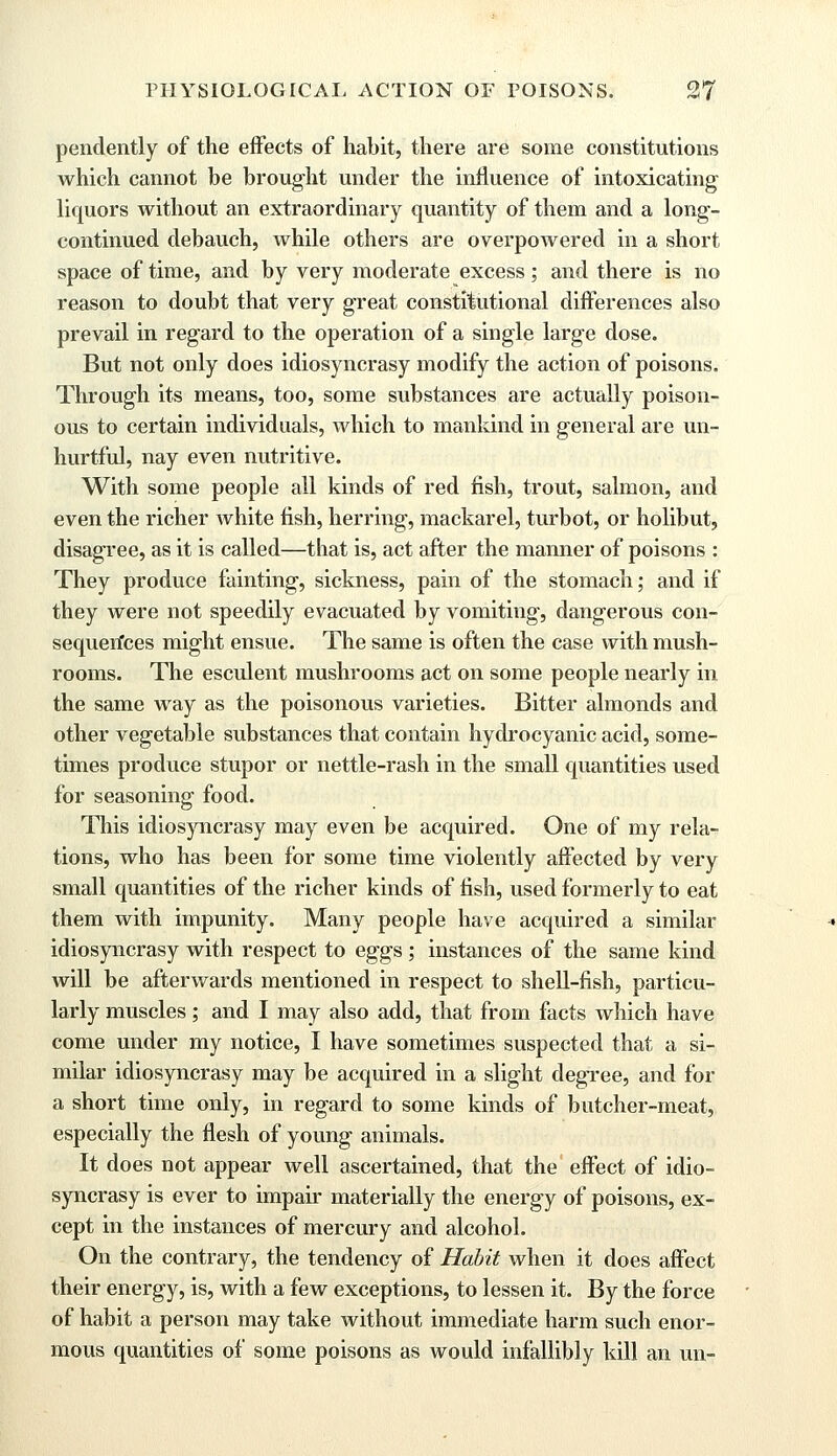 pendently of the effects of habit, there are some constitutions which cannot be brought under the influence of intoxicating liquors without an extraordinary quantity of them and a long- continued debauch, while others are overpowered in a short space of time, and by very moderate excess; and there is no reason to doubt that very great constitutional differences also prevail in regard to the operation of a single large dose. But not only does idiosyncrasy modify the action of poisons. Through its means, too, some substances are actually poison- ous to certain individuals, which to mankind in general are un- hurtful, nay even nutritive. With some people all kinds of red fish, trout, salmon, and even the richer white fish, herring, mackarel, turbot, or holibut, disagree, as it is called—that is, act after the manner of poisons : They produce fainting, sickness, pain of the stomach; and if they were not speedily evacuated by vomiting, dangerous con- sequences might ensue. The same is often the case with mush- rooms. The esculent mushrooms act on some people nearly in the same way as the poisonous varieties. Bitter almonds and other vegetable substances that contain hydrocyanic acid, some- times produce stupor or nettle-rash in the small quantities used for seasoning food. This idiosyncrasy may even be acquired. One of my rela- tions, who has been for some time violently affected by very small quantities of the richer kinds of fish, used formerly to eat them with impunity. Many people have acquired a similar idiosyncrasy with respect to eggs; instances of the same kind will be afterwards mentioned in respect to shell-fish, particu- larly muscles; and I may also add, that from facts which have come under my notice, I have sometimes suspected that a si- milar idiosyncrasy may be acquired in a slight degree, and for a short time only, in regard to some kinds of butcher-meat, especially the flesh of young animals. It does not appear well ascertained, that the effect of idio- syncrasy is ever to impair materially the energy of poisons, ex- cept in the instances of mercury and alcohol. On the contrary, the tendency of Habit when it does affect their energy, is, with a few exceptions, to lessen it. By the force of habit a person may take without immediate harm such enor- mous quantities of some poisons as would infallibly kill an un-