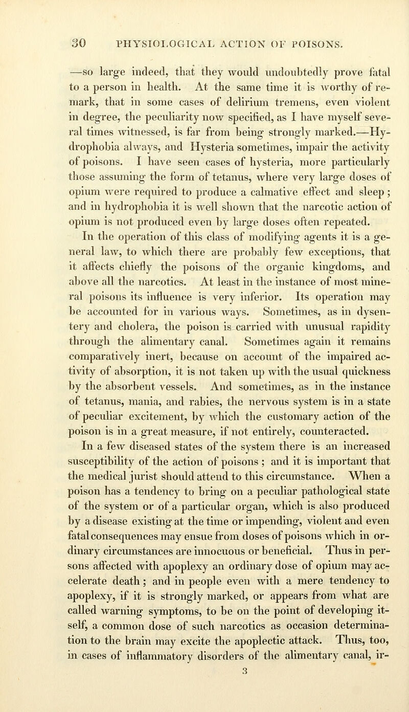 —so large indeed, that they would undoubtedly prove fatal to a person in health. At the same time it is worthy of re- mark, that in some cases of delirium tremens, even violent in degree, the peculiarity now specified, as I have myself seve- ral times witnessed, is far from being strongly marked.—Hy- drophobia always, and Hysteria sometimes, impair the activity of poisons. I have seen cases of hysteria, more particularly those assuming the form of tetanus, where very large doses of opium were required to produce a calmative effect and sleep; and in hydrophobia it is well shown that the narcotic action of opium is not produced even by large doses often repeated. In the operation of this class of modifying agents it is a ge- neral law, to which there are probably few exceptions, that it affects chiefly the poisons of the organic kingdoms, and above all the narcotics. At least in the instance of most mine- ral poisons its influence is very inferior. Its operation may be accounted for in various ways. Sometimes, as in dysen- tery and cholera, the poison is carried with unusual rapidity through the alimentary canal. Sometimes again it remains comparatively inert, because on account of the impaired ac- tivity of absorption, it is not taken up with the usual quickness by the absorbent vessels. And sometimes, as in the instance of tetanus, mania, and rabies, the nervous system is in a state of peculiar excitement, by Avhich the customary action of the poison is in a great measure, if not entirely, counteracted. In a few diseased states of the system there is an increased susceptibility of the action of poisons ; and it is important that the medical jurist should attend to this circumstance. When a poison has a tendency to bring on a peculiar pathological state of the system or of a particular organ, which is also produced by a disease existing at the time or impending, violent and even fatal consequences may ensue from doses of poisons which in or- dinary circumstances are innocuous or beneficial. Thus in per- sons affected with apoplexy an ordinary dose of opium may ac- celerate death; and in people even with a mere tendency to apoplexy, if it is strongly marked, or appears from what are called warning symptoms, to be on the point of developing it- self, a common dose of such narcotics as occasion determina- tion to the brain may excite the apoplectic attack. Thus, too, in cases of inflammatory disorders of the alimentary canal, ir- 3