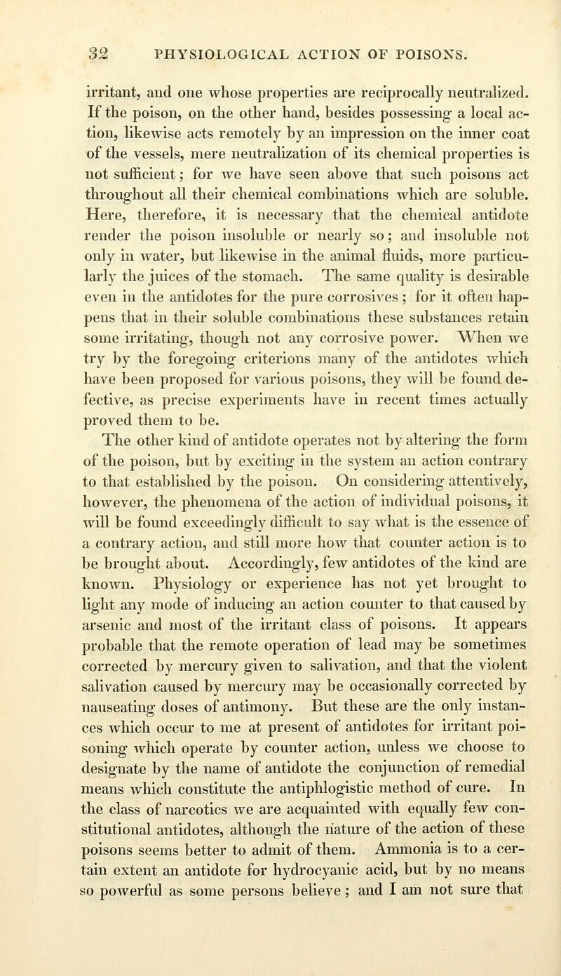 irritant, and one whose properties are reciprocally neutralized. If the poison, on the other hand, besides possessing a local ac- tion, likewise acts remotely by an impression on the inner coat of the vessels, mere neutralization of its chemical properties is not sufficient; for we have seen above that such poisons act throughout all their chemical combinations which are soluble. Here, therefore, it is necessary that the chemical antidote render the poison insoluble or nearly so; and insoluble not only in water, but likewise in the animal fluids, more particu- larly the juices of the stomach. The same quality is desirable even in the antidotes for the pure corrosives; for it often hap- pens that in their soluble combinations these substances retain some irritating, though not any corrosive power. When we try by the foregoing criterions many of the antidotes which have been proposed for various poisons, they will be found de- fective, as precise experiments have in recent times actually proved them to be. The other kind of antidote operates not by altering the form of the poison, but by exciting in the system an action contrary to that established by the poison. On considering attentively, however, the phenomena of the action of individual poisons, it Avill be found exceedingly difficult to say what is the essence of a contrary action, and still more how that counter action is to be brought about. Accordingly, few antidotes of the kind are known. Physiology or experience has not yet brought to light any mode of inducing an action counter to that caused by arsenic and most of the irritant class of poisons. It appears probable that the remote operation of lead may be sometimes corrected by mercury given to salivation, and that the violent salivation caused by mercury may be occasionally corrected by nauseating doses of antimony. But these are the only instan- ces which occur to me at present of antidotes for irritant poi- soning Avhich operate by counter action, unless we choose to designate by the name of antidote the conjunction of remedial means which constitute the antiphlogistic method of cure. In the class of narcotics we are acquainted with equally few con- stitutional antidotes, although the nature of the action of these poisons seems better to admit of them. Ammonia is to a cer- tain extent an antidote for hydrocyanic acid, but by no means so powerful as some persons believe; and I am not sure that