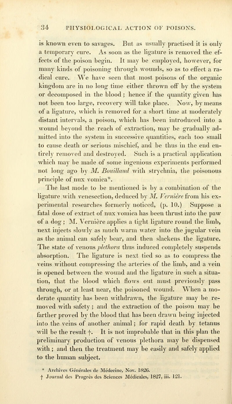 is known even to savages. But as usually practised it is only a temporary cure. As soon as the ligature is removed the ef- fects of the poison begin. It may be employed, however, for many kinds of poisoning- through wounds, so as to effect a ra- dical cure. We have seen that most poisons of the organic kingdom are in no long time either thrown off by the system or decomposed in the blood; hence if the quantity given has not been too large, recovery will take place. Noav, by means of a ligature, which is removed for a short time at moderately distant intervals, a poison, which has been introduced into a wound beyond the reach of extraction, may be gradually ad- mitted into the system in successive quantities, each too small to cause death or serious mischief, and be thus in the end en- tirely removed and destroyed. Such is a practical application which may be made of some ingenious experiments performed not long ago by M. Bouillaud with strychnia, the poisonous principle of nux vomica*. The last mode to be mentioned is by a combination of the ligature with venesection, deduced by M. Verniere from his ex- perimental researches formerly noticed, (p. 10.) Suppose a fatal dose of extract of nux vomica has been thrust into the paw of a dog; M. Verniere applies a tight ligature round the limb, next injects slowly as much warm water into the jugular vein as the animal can safely bear, and then slackens the ligature. The state of venous plethora thus induced completely suspends absorption. The ligature is next tied so as to compress the veins without compressing the arteries of the limb, and a vein is opened between the wound and the ligature in such a situa- tion, that the blood which flows out must previously pass through, or at least near, the poisoned wound. When a mo- derate quantity has been withdrawn, the ligature may be re- moved with safety; and the extraction of the poison may be farther proved by the blood that has been drawn being injected into the. veins of another animal; for rapid death by tetanus will be the result f. It is not improbable that in this plan the preliminary production of venous plethora may be dispensed with; and then the treatment may be easily and safely applied to the human subject. * Archives Generates de Medecine, Nov. 1826. f Journal des Progres des Sciences Medicates, 1827, iii. 121.