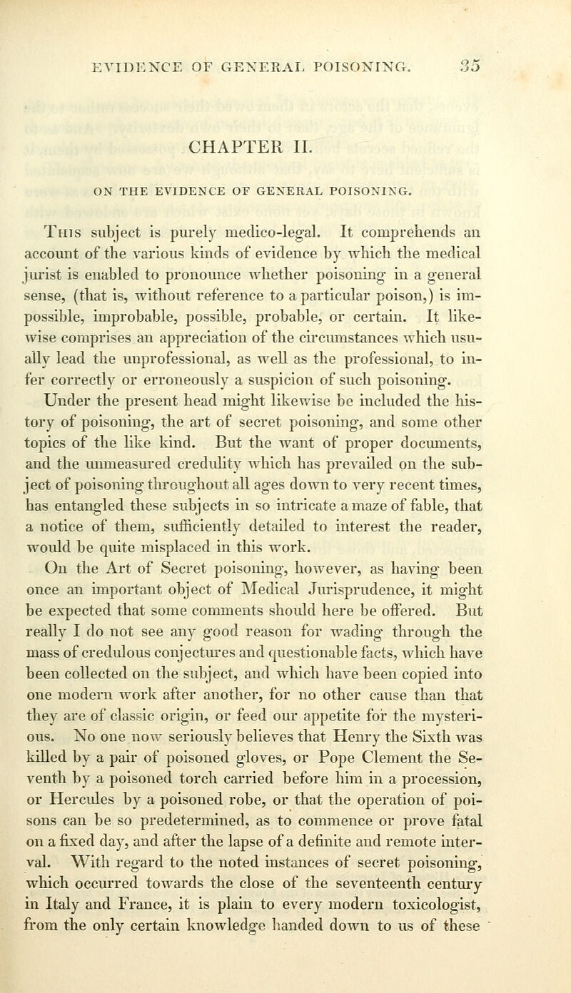 CHAPTER II. ON THE EVIDENCE OF GENERAL POISONING. This subject is purely medico-legal. It comprehends an account of the various kinds of evidence by which the medical jurist is enabled to pronounce whether poisoning in a general sense, (that is, without reference to a particular poison,) is im- possible, improbable, possible, probable, or certain. It like- wise comprises an appreciation of the circumstances which usu- ally lead the unprofessional, as well as the professional, to in- fer correctly or erroneously a suspicion of such poisoning. Under the present head might likewise be included the his- tory of poisoning, the art of secret poisoning, and some other topics of the like kind. But the want of proper documents, and the unmeasured credulity which has prevailed on the sub- ject of poisoning throughout all ages down to very recent times, has entangled these subjects in so intricate a maze of fable, that a notice of them, sufficiently detailed to interest the reader, would be quite misplaced in this work. On the Art of Secret poisoning, however, as having been once an important object of Medical Jurisprudence, it might be expected that some comments should here be offered. But really I do not see any good reason for wading through the mass of credulous conjectures and questionable facts, which have been collected on the subject, and which have been copied into one modern work after another, for no other cause than that they are of classic origin, or feed our aj3petite for the mysteri- ous. No one now seriously believes that Henry the Sixth was killed by a pair of poisoned gloves, or Pope Clement the Se- venth by a poisoned torch carried before him in a procession, or Hercules by a poisoned robe, or that the operation of poi- sons can be so predetermined, as to commence or prove fatal on a fixed day, and after the lapse of a definite and remote inter- val. With regard to the noted instances of secret poisoning, which occurred towards the close of the seventeenth century in Italy and France, it is plain to every modern toxicologist, from the only certain knowledge handed down to us of these