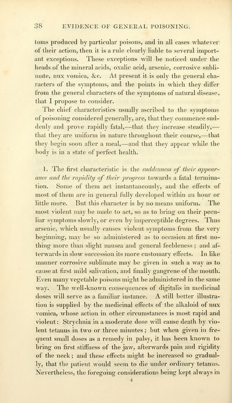 toms produced by particular poisons, and in all cases whatever of their action, then it is a rule clearly liable to several import- ant exceptions. These exceptions will be noticed under the heads of the mineral acids, oxalic acid, arsenic, corrosive subli- mate, mix vomica, &c. At present it is only the general cha- racters of the symptoms, and the points in which they differ from the general characters of the symptoms of natural disease, that I propose to consider. The chief characteristics usually ascribed to the symptoms of poisoning considered generally, are, that they commence sud- denly and prove rapidly fatal,—that they increase steadily,— that they are uniform in nature throughout their course,—that they begin soon after a meal,—and that they appear while the body is in a state of perfect health. 1. The first characteristic is the suddenness of their appear- ance and the rapidity of their progress towards a fatal termina- tion. Some of them act instantaneously, and the effects of most of them are in general fully developed within an hour or little more. But this character is by no means uniform. The most violent may be made to act, so as to bring on their pecu- liar symptoms slowly, or even by imperceptible degrees. Thus arsenic, which usually causes violent symptoms from the very beginning, may be so administered as to occasion at first no- thing more than slight nausea and general feebleness ; and af- terwards in slow succession its more customary effects. In like manner corrosive sublimate may be given in such a way as to cause at first mild salivation, and finally gangrene of the mouth. Even many vegetable poisons might be administered in the same way. The well-known consequences of digitalis in medicinal doses will serve as a familiar instance. A still better illustra- tion is supplied by the medicinal effects of the alkaloid of nux vomica, whose action in other circumstances is most rapid and violent: Strychnia in a moderate dose will cause death by vio- lent tetanus in two or three minutes ; but when given in fre- quent small doses as a remedy in palsy, it has been known to bring on first stiffness of the jaw, afterwards pain and rigidity of the neck; and these effects might be increased so gradual- ly, that the patient would seem to die under ordinary tetanus. Nevertheless, the foregoing considerations being kept always in