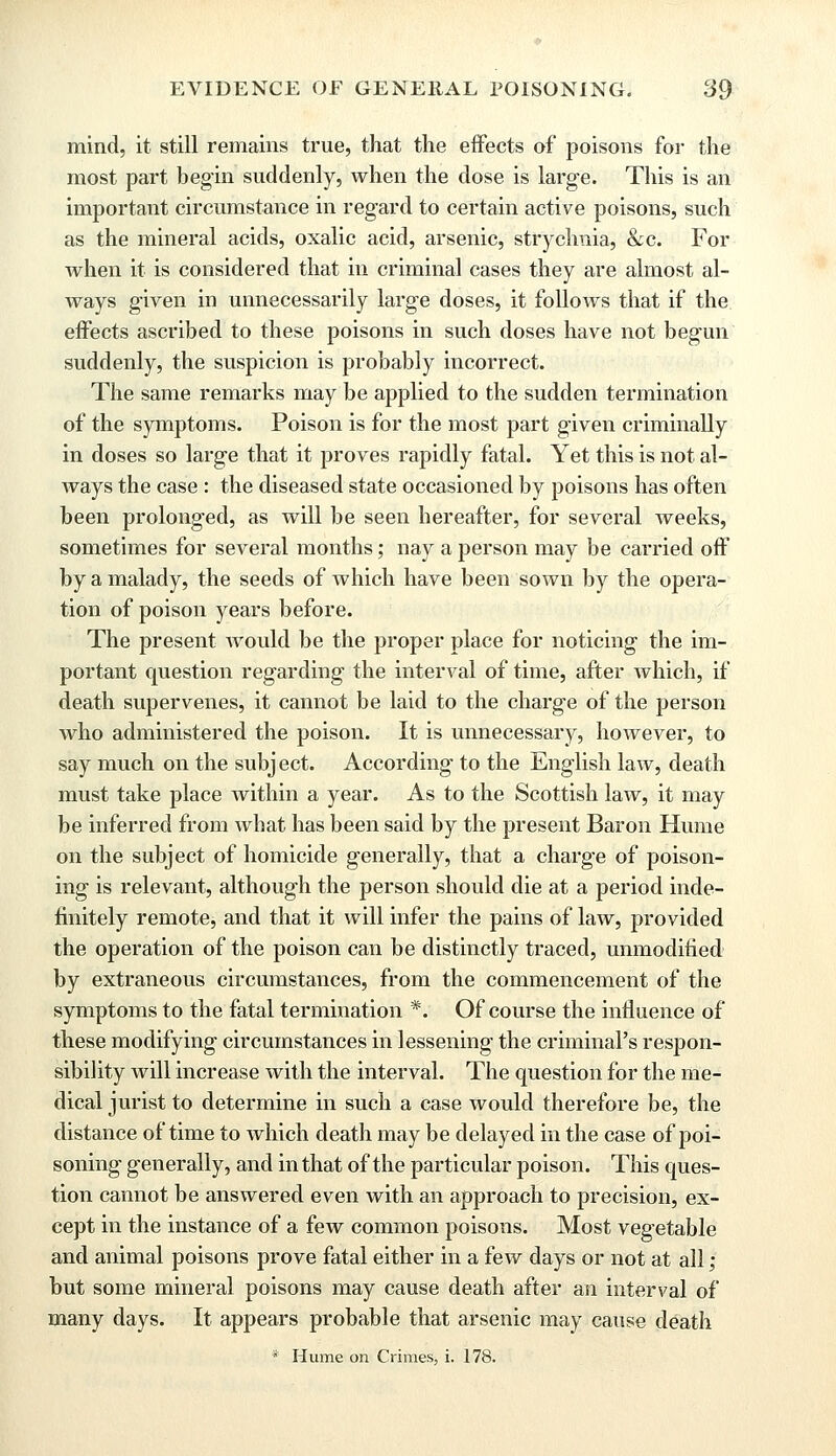 mind, it still remains true, that the effects of poisons for the most part begin suddenly, when the dose is large. This is an important circumstance in regard to certain active poisons, such as the mineral acids, oxalic acid, arsenic, strychnia, &c. For when it is considered that in criminal cases they are almost al- ways given in unnecessarily large doses, it follows that if the effects ascribed to these poisons in such doses have not begun suddenly, the suspicion is probably incorrect. The same remarks may be applied to the sudden termination of the symptoms. Poison is for the most part given criminally in doses so large that it proves rapidly fatal. Yet this is not al- ways the case : the diseased state occasioned by poisons has often been prolonged, as will be seen hereafter, for several Aveeks, sometimes for several months; nay a person may be carried off by a malady, the seeds of which have been sown by the opera- tion of poison years before. The present would be the proper place for noticing the im- portant question regarding the interval of time, after which, if death supervenes, it cannot be laid to the charge of the person who administered the poison. It is unnecessary, however, to say much on the subj ect. According to the English law, death must take place within a year. As to the Scottish law, it may be inferred from what has been said by the present Baron Hume on the subject of homicide generally, that a charge of poison- ing is relevant, although the person should die at a period inde- finitely remote, and that it will infer the pains of law, provided the operation of the poison can be distinctly traced, unmodified by extraneous circumstances, from the commencement of the symptoms to the fatal termination *. Of course the influence of these modifying circumstances in lessening the criminal's respon- sibility will increase with the interval. The question for the me- dical jurist to determine in such a case would therefore be, the distance of time to which death may be delayed in the case of poi- soning generally, and in that of the particular poison. This ques- tion cannot be answered even with an approach to precision, ex- cept in the instance of a few common poisons. Most vegetable and animal poisons prove fatal either in a few days or not at all; but some mineral poisons may cause death after an interval of many days. It appears probable that arsenic may cause death * Hume on Crimes, i. 178.