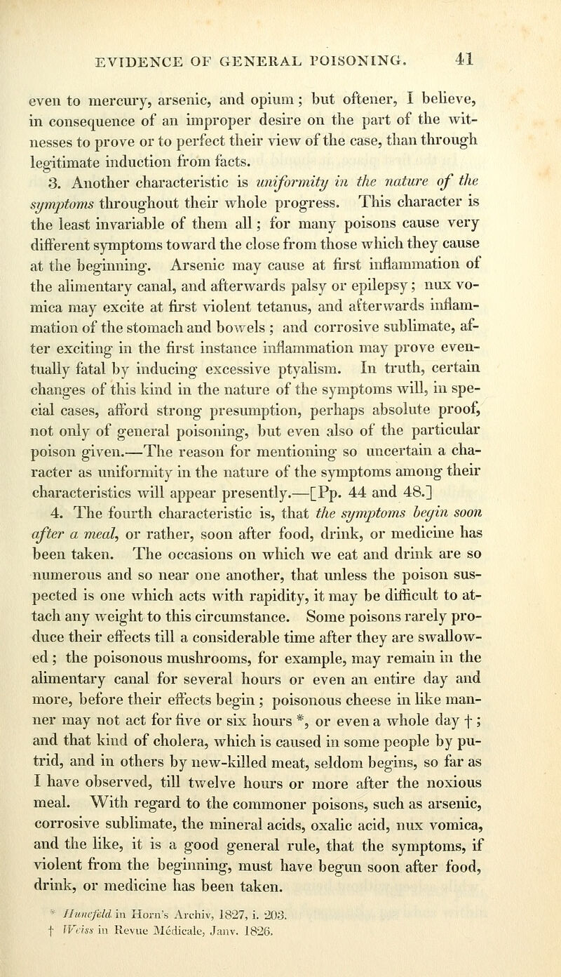 even to mercury, arsenic, and opium; but oftener, I believe, in consequence of an improper desire on the part of the wit- nesses to prove or to perfect their view of the case, than through legitimate induction from facts. 3. Another characteristic is uniformity in the nature of the symptoms throughout their whole progress. This character is the least invariable of them all; for many poisons cause very different symptoms toward the close from those which they cause at the beginning. Arsenic may cause at first inflammation of the alimentary canal, and afterwards palsy or epilepsy; mix vo- mica may excite at first violent tetanus, and afterwards inflam- mation of the stomach and bowels ; and corrosive sublimate, af- ter exciting in the first instance inflammation may prove even- tually fatal by inducing excessive ptyalism. In truth, certain changes of this kind in the nature of the symptoms will, in spe- cial cases, afford strong presumption, perhaps absolute proof, not only of general poisoning, but even also of the particular poison given.—The reason for mentioning so uncertain a cha- racter as uniformity in the nature of the symptoms among their characteristics will appear presently.—[Pp. 44 and 48.] 4. The fourth characteristic is, that the symptoms begin soon after a meal, or rather, soon after food, drink, or medicine has been taken. The occasions on which we eat and drink are so numerous and so near one another, that unless the poison sus- pected is one which acts with rapidity, it may be difficult to at- tach any weight to this circumstance. Some poisons rarely pro- duce their effects till a considerable time after they are swallow- ed ; the poisonous mushrooms, for example, may remain in the alimentary canal for several hours or even an entire day and more, before their effects begin; poisonous cheese in like man- ner may not act for five or six hours *, or even a whole day f; and that kind of cholera, which is caused in some people by pu- trid, and in others by new-killed meat, seldom begins, so far as I have observed, till twelve hours or more after the noxious meal. With regard to the commoner poisons, such as arsenic, corrosive sublimate, the mineral acids, oxalic acid, mix vomica, and the like, it is a good general rule, that the symptoms, if violent from the beginning, must have begun soon after food, drink, or medicine has been taken. * Hunefeld in Horn's Archiv, 1827, i. 203. f Weiss in Revue Medicale, Janv. 1826.