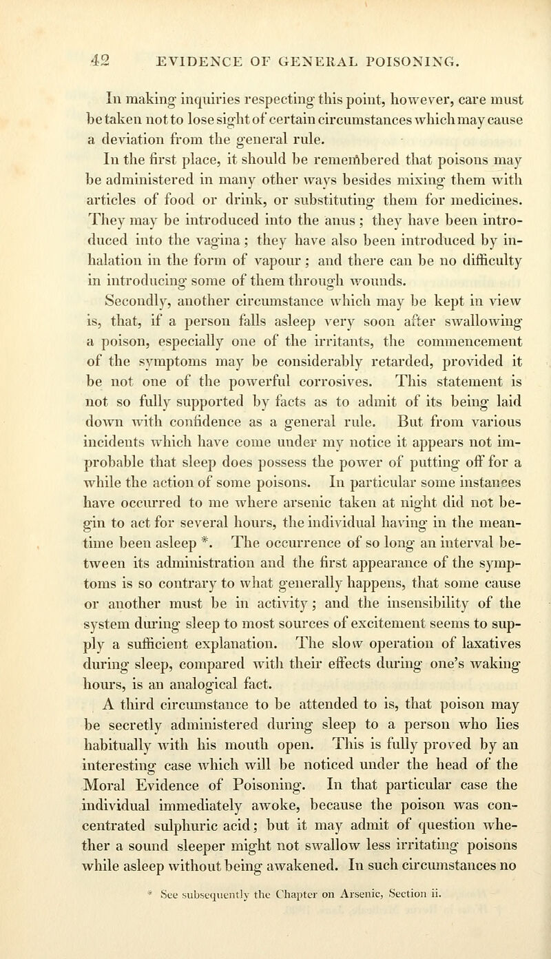 In making inquiries respecting this point, however, care must be taken not to lose sight of certain circumstances which may cause a deviation from the general rule. In the first place, it should be remembered that poisons may be administered in many other ways besides mixing them with articles of food or drink, or substituting them for medicines. They may be introduced into the anus ; they have been intro- duced into the vagina; they have also been introduced by in- halation in the form of vapour; and there can be no difficulty in introducing- some of them through wounds. Secondly, another circumstance which may be kept in view is, that, if a person falls asleep very soon after swallowing a poison, especially one of the irritants, the commencement of the symptoms may be considerably retarded, provided it be not one of the powerful corrosives. This statement is not so fully supported by facts as to admit of its being laid down with confidence as a general rule. But from various incidents which have come under my notice it appears not im- probable that sleep does possess the power of putting off for a while the action of some poisons. In particular some instances have occurred to me where arsenic taken at night did not be- gin to act for several hours, the individual having in the mean- time been asleep *. The occurrence of so long an interval be- tween its administration and the first appearance of the symp- toms is so contrary to what generally happens, that some cause or another must be in activity; and the insensibility of the system during sleep to most sources of excitement seems to sup- ply a sufficient explanation. The slow operation of laxatives during sleep, compared with their effects during one's waking hours, is an analogical fact. A third circumstance to be attended to is, that poison may be secretly administered during sleep to a person who lies habitually Avith his mouth open. This is fully proved by an interesting case which will be noticed under the head of the Moral Evidence of Poisoning. In that particular case the individual immediately awoke, because the poison was con- centrated sulphuric acid; but it may admit of question whe- ther a sound sleeper might not swallow less irritating poisons while asleep without being awakened. In such circumstances no * See subsequently the Chapter on Arsenic, Section ii.