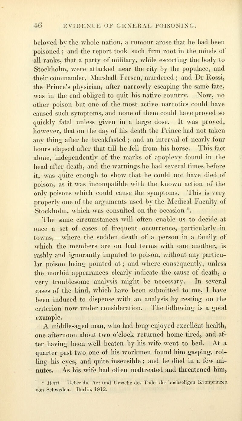 beloved by the whole nation, a rumour arose that he had been poisoned; and the report took such firm root in the minds of all ranks, that a party of military, while escorting the body to Stockholm, were attacked near the city by the populace, and their commander, Marshall Fersen, murdered; and Dr Rossi, the Prince's physician, after narrowly escaping the same fate, was in the end obliged to quit his native country. Now, no other poison but one of the most active narcotics could have caused such symptoms, and none of them could have proved so quickly fatal unless given in a large dose. It was proved, however, that on the day of his death the Prince had not taken any thing after he breakfasted; and an interval of nearly four hours elapsed after that till he fell from his horse. This fact alone, independently of the marks of apoplexy found in the head after death, and the warnings he had several times before it, was quite enough to show that he could not have died of poison, as it was incompatible with the known action of the only poisons which could cause the symptoms. This is very properly one of the arguments used by the Medical Faculty of Stockholm, which was consulted on the occasion *. The same circumstances will often enable us to decide at once a set of cases of frequent occurrence, particularly in towns,—where the sudden death of a person in a family of which the members are on bad terms with one another, is rashly and ignorantly imputed to poison, without any particu- lar poison being pointed at; and where consequently, unless the morbid appearances clearly indicate the cause of death, a very troublesome analysis might be necessary. In several cases of the kind, which have been submitted to me, I have been induced to dispense with an analysis by resting on the criterion now under consideration. The following is a good example. A middle-aged man, who had long enjoyed excellent health, one afternoon about two o'clock returned home tired, and af- ter having been well beaten by his wife went to bed. At a quarter past two one of his workmen found him gasping, rol- ling his eyes, and quite insensible; and he died in a few mi- nutes. As his wife had often maltreated and threatened him, * Rossi. Ueber die Art und Ursache des Todes des hochseligen Kronprinzen von Schweden. Berlin, 1812.