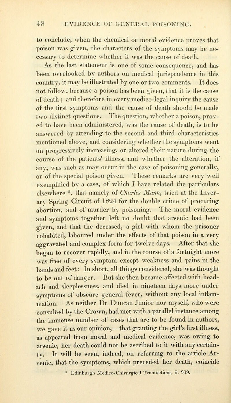 to conclude, when the chemical or moral evidence proves that poison was given, the characters of the symptoms may be ne- cessary to determine whether it was the cause of death. As the last statement is one of some consequence, and has been overlooked by authors on medical jurisprudence in this country, it may be illustrated by one or two comments. It does not follow, because a poison has been given, that it is the cause of death ; and therefore in every medico-legal inquiry the cause of the first symptoms and the cause of death should be made two distinct questions. The question, whether a poison, prov- ed to have been administered, was the cause of death, is to be answered by attending to the second and third characteristics mentioned above, and considering whether the symptoms went on progressively increasing, or altered their nature during the course of the patients' illness, and whether the alteration, if any, was such as may occur in the case of poisoning generally, or of the special poison given. These remarks are very well exemplified by a case, of which I have related the particulars elsewhere *, that namely of Charles Munn, tried at the Inver- ary Spring Circuit of 1824 for the double crime of procuring abortion, and of murder by poisoning. The moral evidence and symptoms together left no doubt that arsenic had been o-iven, and that the deceased, a girl with whom the prisoner cohabited, laboured under the effects of that poison in a very aggravated and complex form for twelve days. After that she began to recover rapidly, and in the course of a fortnight more was free of every symptom except weakness and pains in the hands and feet: In short, all things considered, she was thought to be out of danger. But she then became affected with head- ach and sleeplessness, and died in nineteen days more under symptoms of obscure general fever, without any local inflam- mation. As neither Dr Duncan Junior nor myself, who were consulted by the Crown, had met with a parallel instance among the immense number of cases that are to be found in authors, Ave gave it as our opinion,—that granting the girl's first illness, as appeared from moral and medical evidence, was owing to arsenic, her death could not be ascribed to it with any certain- ty. It will be seen, indeed, on referring to the article Ar- senic, that the symptoms, which preceded her death, coincide * Edinburgh Medico-Chirurgical Transactions, ii. 309.