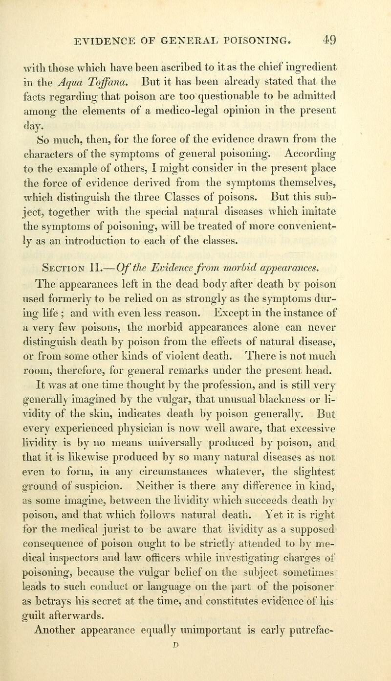 with those which have been ascribed to it as the chief ingredient in the Aqua Toffana. But it has been already stated that the facts regarding that poison are too questionable to be admitted among the elements of a medico-legal opinion in the present day. So much, then, for the force of the evidence drawn from the characters of the symptoms of general poisoning. According to the example of others, I might consider in the present place the force of evidence derived from the symptoms themselves, which distinguish the three Classes of poisons. But this sub- ject, together with the special natural diseases which imitate the symptoms of poisoning, will be treated of more convenient- ly as an introduction to each of the classes. Section II.—Of the Evidence from morbid appearances. The appearances left in the dead body after death by poison used formerly to be relied on as strongly as the symptoms dur- ing life ; and with even less reason. Except in the instance of a very few poisons, the morbid appearances alone can never distinguish death by poison from the effects of natural disease, or from some other kinds of violent death. There is not much room, therefore, for general remarks under the present head. It was at one time thought by the profession, and is still very generally imagined by the vulgar, that unusual blackness or li- vidity of the skin, indicates death by poison generally. But every experienced physician is now well aware, that excessive lividity is by no means universally produced by poison, and that it is likewise produced by so many natural diseases as not even to form, in any circumstances whatever, the slightest ground of suspicion. Neither is there any difference in kind, as some imagine, between the lividity which succeeds death by poison, and that which follows natural death. Yet it is right for the medical jurist to be aware that lividity as a supposed consequence of poison ought to be strictly attended to by me- dical inspectors and law officers while investigating charges of poisoning, because the vulgar belief on the subject sometimes leads to such conduct or language on the part of the poisoner as betrays his secret at the time, and constitutes evidence of his guilt afterwards. Another appearance equally unimportant is early putrefac- D