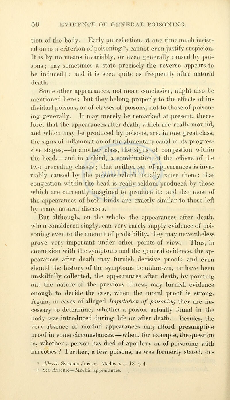 tion of the body. Early putrefaction, at one time much insist- ed on as a criterion of poisoning*, cannot even justify suspicion. It is by no means invariably, or even generally caused by poi- sons ; nay sometimes a state precisely the reverse appears to be induced f; and it is seen quite as frequently after natural death. Some other appearances, not more conclusive, might also be mentioned here ; but they belong properly to the effects of in- dividual poisons, or of classes of poisons, not to those of poison- ing generally. It may merely be remarked at present, there- fore, that the appearances after death, which are really morbid, and which may be produced by poisons, are, in one great class, the signs of inflammation of the alimentary canal in its progres- sive stages,—in another class, the signs of congestion within the head,—and in a third, a combination of the effects of the two preceding classes ; that neither set of appearances is inva- riably caused by the poisons which usually cause them; that congestion within the head is really seldom produced by those which are currently imagined to produce it; and that most of the appearances of both kinds are exactly similar to those left by many natural diseases. But although, on the whole, the appearances after death, when considered singly, can very rarely supply evidence of poi- soning even to the amount of probability, they may nevertheless prove very important under other points of view. Thus, in connexion with the symptoms and the general evidence, the ap- pearances after death may furnish decisive proof; and even should the history of the symptoms be unknown, or have been unskilfully collected, the appearances after death, by pointing out the nature of the previous illness, may furnish evidence enough to decide the case, when the moral proof is strong. Again, in cases of alleged Imputation of poisoning they are ne- cessary to determine, whether a poison actually found in the body was introduced during life or after death. Besides, the very absence of morbid appearances may afford presumptive proof in some circumstances,—when, for example, the question is, whether a person has died of apoplexy or of poisoning with narcotics ? Farther, a few poisons, as was formerly stated, oc- * Alhcrii, Systema Jurispr. Medic, i. c. 13. § 4. f See Arsenic—Morbid appearances.