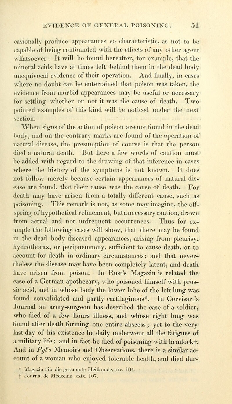 casionally produce appearances so characteristic, as not to be capable of being confounded with the effects of any other agent whatsoever: It will be found hereafter, for example, that the mineral acids have at times left behind them in the dead body unequivocal evidence of their operation. And finally, in cases where no doubt can be entertained that poison was taken, the evidence from morbid appearances may be useful or necessary for settling whether or not it was the cause of death. Two pointed examples of this kind will be noticed under the next section. When signs of the action of poison are not found in the dead body, and on the contrary marks are found of the operation of natural disease, the presumption of course is that the person died a natural death. But here a few words of caution must be added with regard to the drawing of that inference in cases where the history of the symptoms is not known. It does not follow merely because certain appearances of natural dis- ease are found, that their cause was the cause of death. For death may have arisen from a totally different cause, such as poisoning. This remark is not, as some may imagine, the off- spring of hypothetical refinement, but a necessary caution, drawn from actual and not unfrequent occurrences. Thus for ex- ample the following cases will show, that there may be found in the dead body diseased appearances, arising from pleurisy, hydrothorax, or peripneumony, sufficient to cause death, or to account for death in ordinary circumstances; and that never- theless the disease may have been completely latent, and death have arisen from poison. In Rust's Magazin is related the case of a German apothecary, who poisoned himself with prus- sic acid, and in whose body the lower lobe of the left lung was found consolidated and partly cartilaginous*. In Corvisart's Journal an army-surgeon has described the case of a soldier, who died of a few hours illness, and whose right lung was found after death forming one entire abscess; yet to the very last day of his existence he daily underwent all the fatigues of a military life; and in fact he died of poisoning with hemlockf. And in PyVs Memoirs and Observations, there is a similar ac- count of a woman who enjoyed tolerable health, and died dur- * Magazin fur die gesammte Heilkunde, xiv. 104. f Journal de Medecine, xxix. 107.