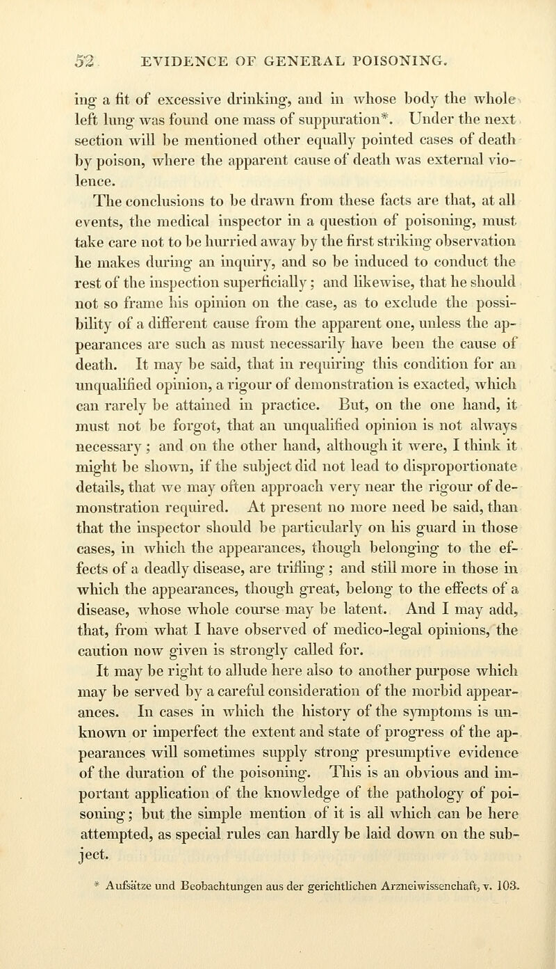 ing a fit of excessive drinking, and in whose body the whole left lung was found one mass of suppuration*. Under the next section will be mentioned other equally pointed cases of death by poison, where the apparent cause of death was external vio- lence. The conclusions to be drawn from these facts are that, at all events, the medical inspector in a question of poisoning, must- take care not to be hurried away by the first striking observation he makes during an inquiry, and so be induced to conduct the rest of the inspection superficially; and likewise, that he should not so frame his opinion on the case, as to exclude the possi- bility of a different cause from the apparent one, unless the ap- pearances are such as must necessarily have been the cause of death. It may be said, that in requiring this condition for an unqualified opinion, a rigour of demonstration is exacted, which can rarely be attained in practice. But, on the one hand, it must not be forgot, that an unqualified opinion is not always necessary ; and on the other hand, although it were, I think it might be shown, if the subject did not lead to disproportionate details, that we may often approach very near the rigour of de- monstration required. At present no more need be said, than that the inspector should be particularly on his guard in those cases, in which the appearances, though belonging to the ef- fects of a deadly disease, are trifling; and still more in those in which the appearances, though great, belong to the effects of a disease, whose whole course may be latent. And I may add, that, from what I have observed of medico-legal opinions, the caution now given is strongly called for. It may be right to allude here also to another purpose which may be served by a careful consideration of the morbid appear- ances. In cases in which the history of the symptoms is un- known or imperfect the extent and state of progress of the ap- pearances will sometimes supply strong presumptive evidence of the duration of the poisoning. This is an obvious and im- portant application of the knowledge of the pathology of poi- soning ; but the simple mention of it is all which can be here attempted, as special rules can hardly be laid down on the sub- ject. * Aufsatze und Beobachtungen aus der gerichtlichen Araieiwissenchaft, v. 103.