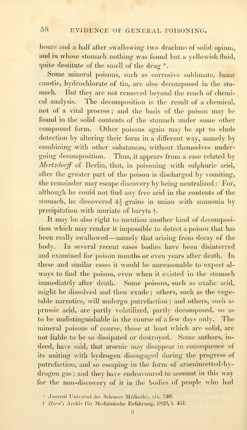 hours and a half after swallowing two drachms of solid opium, and in whose stomach nothing was found hut a yellowish fluid, quite destitute of the smell of the drug *. Some mineral poisons, such as corrosive sublimate, lunar caustic, hydrochlorate of tin, are also decomposed in the sto- mach. But they are not removed beyond the reach of chemi- cal analysis. The decomposition is the result of a chemical, not of a vital process; and the basis of the poison may be found in the solid contents of the stomach under some other compound form. Other poisons again may be apt to elude detection by altering their form in a different way, namely by combining with other substances, without themselves under- going decomposition. Thus, it appears from a case related by Mertzdorff of Berlin, that, in poisoning with sulphuric acid, after the greater part of the poison is discharged by vomiting, the remainder may escape discovery by being neutralized: For, although he coidd not find any free acid in the contents of the stomach, he discovered 4^ grains in union with ammonia by precipitation with muriate of baryta f. It may be also right to mention another kind of decomposi- tion which may render it impossible to detect a poison that has been really swalloAved—namely that arising from decay of the body. In several recent cases bodies have been disinterred and examined for poison months or even years after death. In these and similar cases it would be unreasonable to expect al- ways to find the poison, even when it existed in the stomach immediately after death. Some poisons, such as oxalic acid, might be dissolved and then exude; others, such as the vege- table narcotics, will undergo putrefaction; and others, such as prussic acid, are partly volatilized, partly decomposed, so as to be undistinguishable in the course of a few days only. The mineral poisons of course, those at least which are solid, are not liable to be so dissipated or destroyed. Some authors, in- deed, have said, that arsenic may disappear in consequence of its uniting with hydrogen disengaged during the progress of putrefaction, and so escaping in the form of arseniuretted-hy- drogen gas; and they have endeavoured to account in this way for the non-discovery of it in the bodies of people who had * Journal Universel des Sciences Medicales, xix. 840. f Horn's Archiv fur Medizinische Erfanning, 1823, i. 45L 3