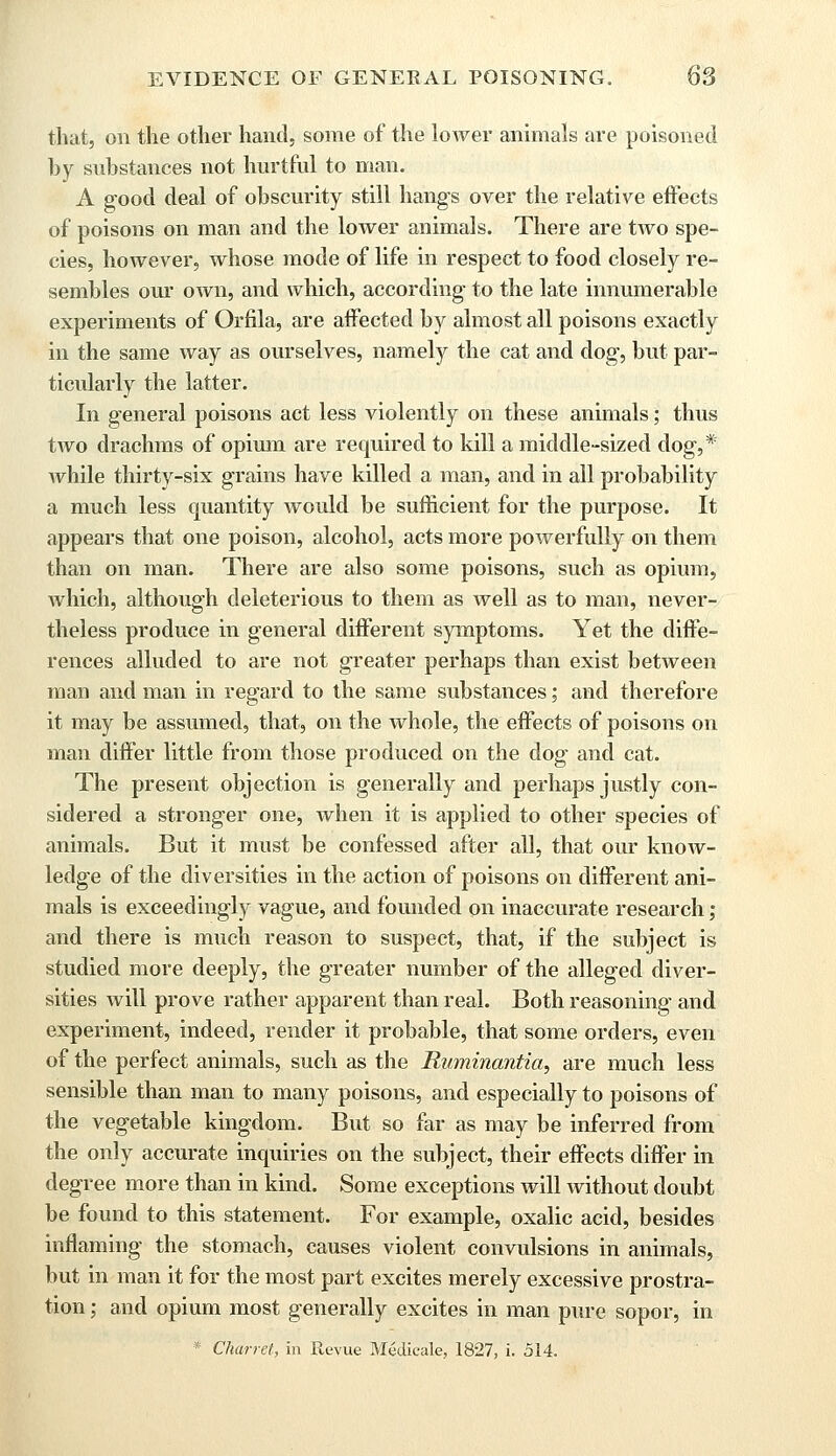 that, on the other hand, some of the loAver animals are poisoned by substances not hurtful to man. A good deal of obscurity still hang's over the relative effects of poisons on man and the lower animals. There are two spe- cies, however, whose mode of life in respect to food closely re- sembles our own, and which, according to the late innumerable experiments of Orfila, are affected by almost all poisons exactly in the same way as ourselves, namely the cat and dog, but par- ticularly the latter. In general poisons act less violently on these animals; thus two drachms of opium are required to kill a middle-sized dog,* while thirty-six grains have killed a man, and in all probability a much less quantity would be sufficient for the purpose. It appears that one poison, alcohol, acts more powerfully on them than on man. There are also some poisons, such as opium, which, although deleterious to them as well as to man, never- theless produce in general different symptoms. Yet the diffe- rences alluded to are not greater perhaps than exist between man and man in regard to the same substances; and therefore it may be assumed, that, on the whole, the effects of poisons on man differ little from those produced on the dog and cat. The present objection is generally and perhaps justly con- sidered a stronger one, when it is applied to other species of animals. But it must be confessed after all, that our know- ledge of the diversities in the action of poisons on different ani- mals is exceedingly vague, and founded on inaccurate research; and there is much reason to suspect, that, if the subject is studied more deeply, the greater number of the alleged diver- sities will prove rather apparent than real. Both reasoning- and experiment, indeed, render it probable, that some orders, even of the perfect animals, such as the Ruminantia, are much less sensible than man to many poisons, and especially to poisons of the vegetable kingdom. But so far as may be inferred from the only accurate inquiries on the subject, their effects differ in degree more than in kind. Some exceptions will without doubt be found to this statement. For example, oxalic acid, besides inflaming the stomach, causes violent convulsions in animals, but in man it for the most part excites merely excessive prostra- tion ; and opium most generally excites in man pure sopor, in * Charret, in Revue Medicale, 1827, i. 514.