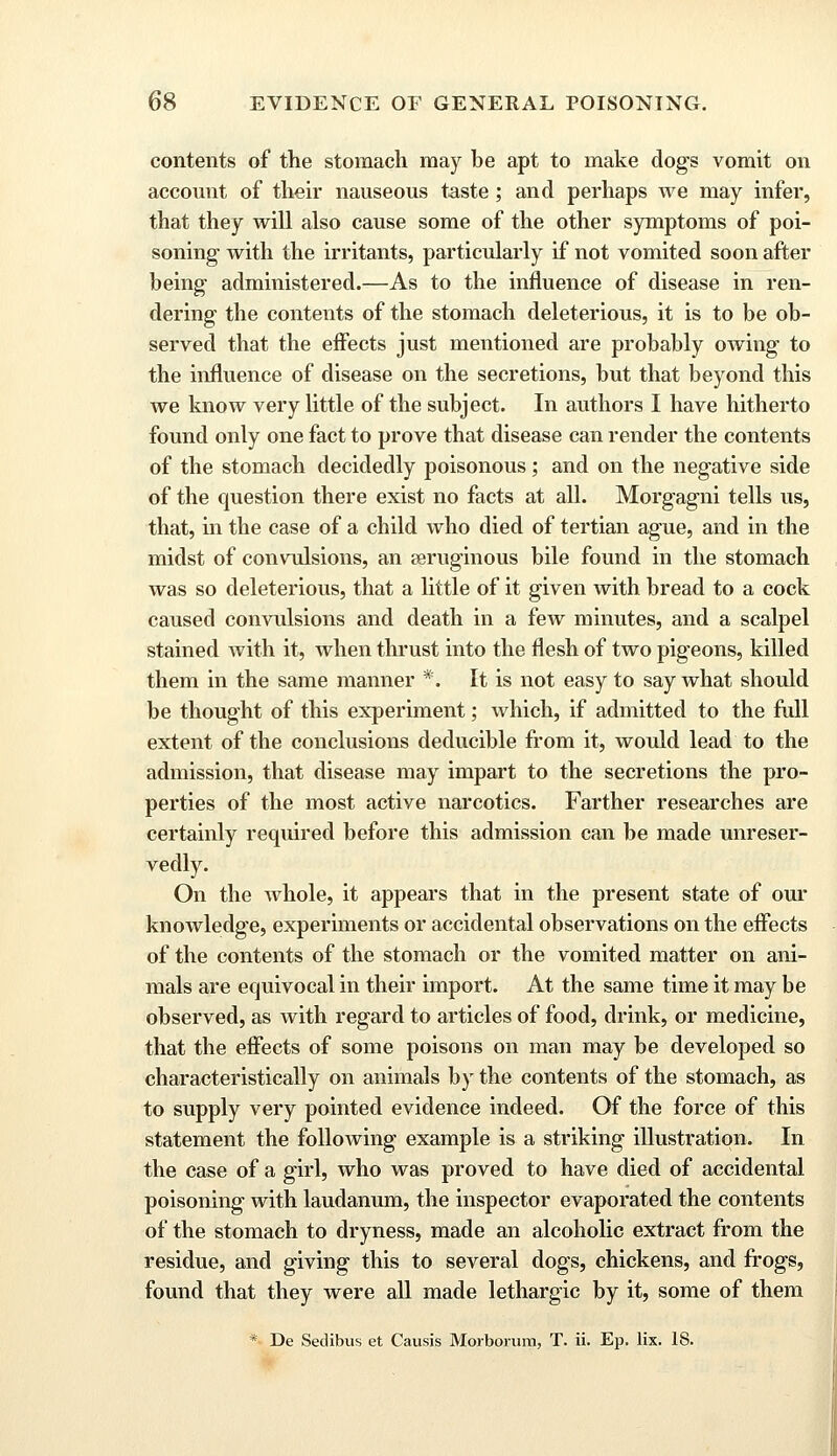 contents of the stomach may he apt to make dogs vomit on account of their nauseous taste; and perhaps we may infer, that they will also cause some of the other symptoms of poi- soning with the irritants, particularly if not vomited soon after heing administered.—As to the influence of disease in ren- dering the contents of the stomach deleterious, it is to be ob- served that the effects just mentioned are probably owing to the influence of disease on the secretions, but that beyond this we know very little of the subject. In authors I have hitherto found only one fact to prove that disease can render the contents of the stomach decidedly poisonous; and on the negative side of the question there exist no facts at all. Morgagni tells us, that, in the case of a child who died of tertian ague, and in the midst of convulsions, an reruginous bile found in the stomach was so deleterious, that a little of it given with bread to a cock caused convulsions and death in a few minutes, and a scalpel stained with it, when thrust into the flesh of two pigeons, killed them in the same manner *. It is not easy to say what should be thought of this experiment; which, if admitted to the fall extent of the conclusions deducible from it, would lead to the admission, that disease may impart to the secretions the pro- perties of the most active narcotics. Farther researches are certainly required before this admission can be made unreser- vedly. On the whole, it appears that in the present state of our knowledge, experiments or accidental observations on the effects of the contents of the stomach or the vomited matter on ani- mals are equivocal in their import. At the same time it may be observed, as with regard to articles of food, drink, or medicine, that the effects of some poisons on man may be developed so characteristically on animals by the contents of the stomach, as to supply very pointed evidence indeed. Of the force of this statement the following example is a striking illustration. In the case of a girl, who was proved to have died of accidental poisoning with laudanum, the inspector evaporated the contents of the stomach to dryness, made an alcoholic extract from the residue, and giving this to several dogs, chickens, and frogs, found that they were all made lethargic by it, some of them * De Setlibus et Causis Morborum, T. ii. Ep. lix. 18.