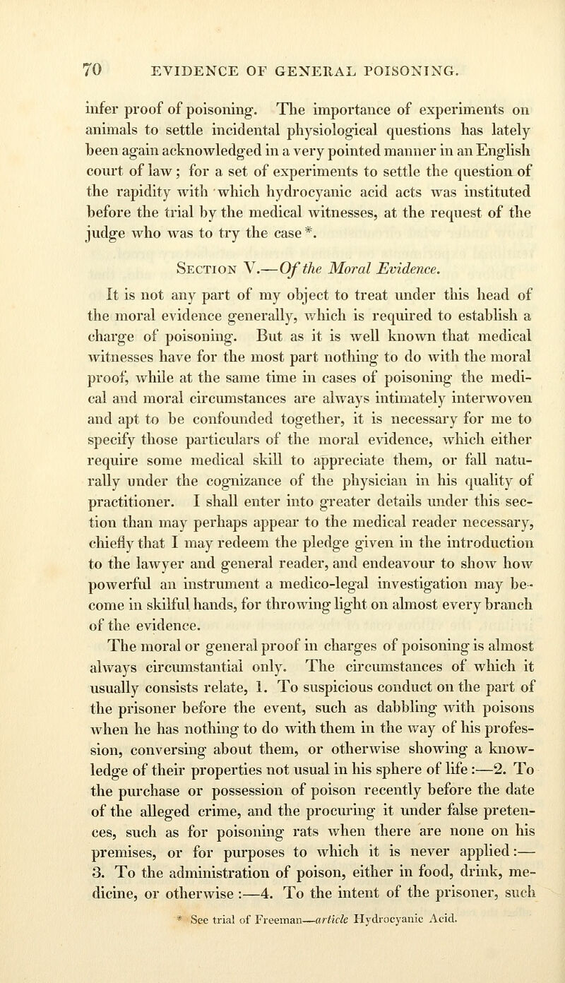 infer proof of poisoning. The importance of experiments on animals to settle incidental physiological questions has lately been again acknowledged in a very pointed manner in an English court of law; for a set of experiments to settle the question of the rapidity with which hydrocyanic acid acts was instituted before the trial by the medical Avitnesses, at the request of the judge Avho was to try the case *. Section V.—Of the Moral Evidence. It is not any part of my object to treat under this head of the moral evidence generally, Avhich is required to establish a charge of poisoning. But as it is well known that medical witnesses have for the most part nothing to do Avith the moral proof, Avhile at the same time in cases of poisoning the medi- cal and moral circumstances are always intimately interwoven and apt to be confounded together, it is necessary for me to specify those particulars of the moral evidence, Avhich either require some medical skill to appreciate them, or fall natu- rally under the cognizance of the physician in his quality of practitioner. I shall enter into greater details under this sec- tion than may perhaps appear to the medical reader necessary, chiefly that I may redeem the pledge given in the introduction to the laAvyer and general reader, and endeavour to sIioav Iioaa^ poAverful an instrument a medico-legal investigation may be- come in skilful hands, for throwing light on almost every branch of the evidence. The moral or general proof in charges of poisoning is almost ahvays circumstantial only. The circumstances of which it usually consists relate, 1. To suspicious conduct on the part of the prisoner before the event, such as dabbling Avith poisons Avhen he has nothing to do with them in the Avay of his profes- sion, conversing about them, or othenvise showing a knoAv- ledge of their properties not usual in his sphere of life :—2. To the purchase or possession of poison recently before the date of the alleged crime, and the procuring it under false preten- ces, such as for poisoning rats Avhen there are none on his premises, or for purposes to Avhich it is never applied:— 3. To the administration of poison, either in food, drink, me- dicine, or otherwise :—4. To the intent of the prisoner, such * See trial of Freeman—article Hydrocyanic Acid.