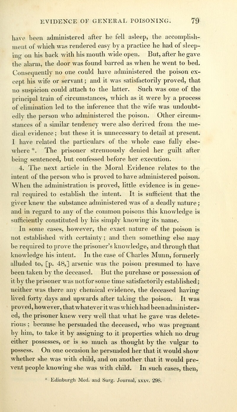 have been administered after he fell asleep, the accomplish- ment of which was rendered easy by a practice he had of sleep- ing on his back with his mouth wide open. But, after he gave the alarm, the door Avas found barred as when he went to bed. Consequently no one could have administered the poison ex- cept his wife or servant; and it was satisfactorily proved, that no suspicion could attach to the latter. Such was one of the principal train of circumstances, which as it were by a process of elimination led to the inference that the wife was undoubt- edly the person who administered the poison. Other circum- stances of a similar tendency were also derived from the me- dical evidence; but these it is unnecessary to detail at present. I have related the particulars of the whole case fully else- where *. The prisoner strenuously denied her guilt after being sentenced, but confessed before her execution. 4. The next article in the Moral Evidence relates to the intent of the person who is proved to have administered poison. When the administration is proved, little evidence is in gene- ral required to establish the intent. It is sufficient that the giver knew the substance administered was of a deadly nature; and in regard to any of the common poisons this knowledge is sufficiently constituted by his simply knowing its name. In some cases, however, the exact nature of the poison is not established with certainty; and then something else may be required to prove the prisoner's knowledge, and through that knowledge his intent. In the case of Charles Munn, formerly alluded to, [p. 48,] arsenic was the poison presumed to have been taken by the deceased. But the purchase or possession of it by the prisoner was not for some time satisfactorily established; neither was there any chemical evidence, the deceased having lived forty days and upwards after taking the poison. It was proved, ho wever, that whatever it was which had been administer- ed, the prisoner knew very well that what he gave was delete- rious ; because he persuaded the deceased, who was pregnant by him, to take it by assigning to it properties which no drug either possesses, or is so much as thought by the vulgar to possess. On one occasion he persuaded her that it would show whether she was with child, and on another that it would pre- vent people knowing she was with child. In such cases, then,