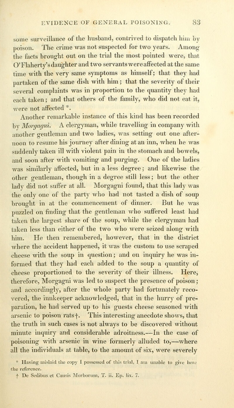 some surveillance of the husband, contrived to dispatch him by poison. The crime was not suspected for two years. Among; the facts brought out on the trial the most pointed were, that O'Flaherty's daughter and two servants were affected at the same time with the very same symptoms as himself; that they had partaken of the same dish with him; that the severity of their several complaints was in proportion to the quantity they had each taken; and that others of the family, who did not eat it, were not affected *. Another remarkable instance of this kind has been recorded by Morgagni. A clergyman, while travelling in company with another gentleman and two ladies, was setting out one after- noon to resume his journey after dining at an inn, when he was suddenly taken ill with violent pain in the stomach and bowels, and soon after with vomiting and purging. One of the ladies was similarly affected, but in a less degree; and likewise the other gentleman, though in a degree still less; but the other lady did not suffer at all. Morgagni found, that this lady was the only one of the party who had not tasted a dish of soup brought in at the commencement of dinner. But he was puzzled on finding that the gentleman who suffered least had taken the largest share of the soup, while the clergyman had taken less than either of the two who were seized along with him. He then remembered, however, that in the district where the accident happened, it was the custom to use scraped cheese with the soup in question; and on inquiry he was in- formed that they had each added to the soup a quantity of cheese proportioned to the severity of their illness. Here, therefore, Morgagni was led to suspect the presence of poison; and accordingly, after the whole party had fortunately reco- vered, the innkeeper acknowledged, that in the hurry of pre- paration, he had served up to his guests cheese seasoned with arsenic to poison ratsf. This interesting anecdote shows, that the truth in such cases is not always to be discovered without minute inquiry and considerable adroitness.—In the case of poisoning with arsenic in wine formerly alluded to,—where all the individuals at table, to the amount of six, were severely * Having mislaid the copy I possessed of this trial, I am unable to give here, the reference. § De Sedibus et Causis Morborum, T. ii. Ep. lix. 7.