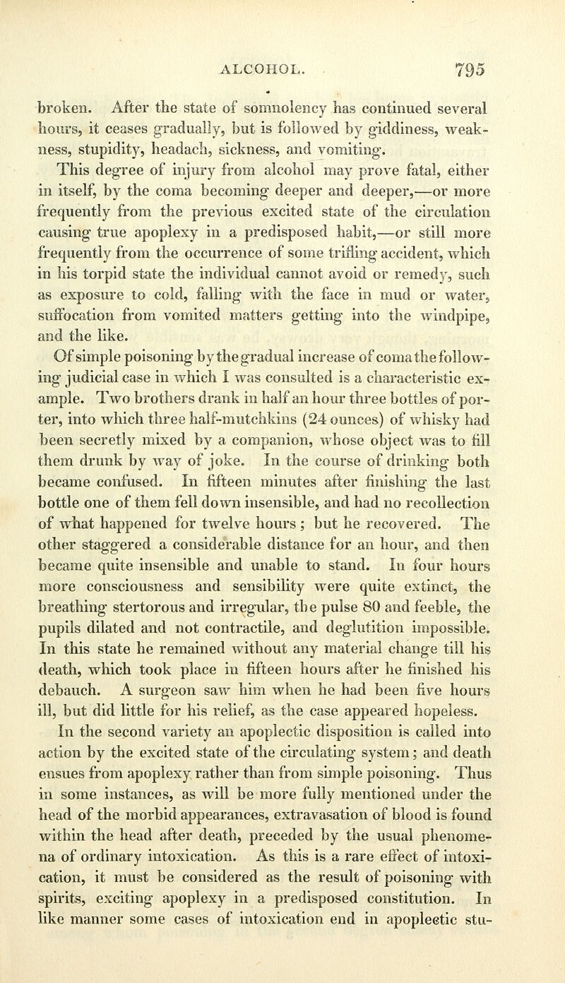 broken. After the state of somnolency has continued several hours, it ceases gradually, but is followed by giddiness, weak- ness, stupidity, headach, sickness, and vomiting. This degree of injury from alcohol may prove fatal, either in itself, by the coma becoming deeper and deeper,—or more frequently from the previous excited state of the circulation causing true apoplexy in a predisposed habit,—or still more frequently from the occurrence of some trifling accident, which in his torpid state the individual cannot avoid or remedy, such as exposure to cold, falling with the face in mud or water, suffocation from vomited matters getting into the windpipe, and the like. Of simple poisoning by the gradual increase of coma the follow- ing judicial case in which I was consulted is a characteristic ex- ample. Two brothers drank in half an hour three bottles of por- ter, into which three half-inutchkins (24 ounces) of whisky had been secretly mixed hj a companion, whose object was to fill them drunk by way of joke. In the course of drinking both became confused. In fifteen minutes after finishing the last bottle one of them fell down insensible, and had no recollection of what happened for twelve hours ; but he recovered. The other staggered a considerable distance for an hour, and then became quite insensible and unable to stand. In four hours more consciousness and sensibility were quite extinct, the breathing stertorous and irregular, the pulse 80 and feeble, the pupils dilated and not contractile, and deglutition impossible. In this state he remained without any material change till his death, which took place in fifteen hours after he finished his debauch. A surgeon saw him when he had been five hours ill, but did little for his relief, as the case appeared hopeless. In the second variety an apoplectic disposition is called into action by the excited state of the circulating system; and death ensues from apoplexy rather than from simple poisoning. Thus in some instances, as will be more fully mentioned under the head of the morbid appearances, extravasation of blood is found within the head after death, preceded by the usual phenome- na of ordinary intoxication. As this is a rare effect of intoxi- cation, it must be considered as the result of poisoning with spirits, exciting apoplexy in a predisposed constitution. In like manner some cases of intoxication end in apoplectic stu-