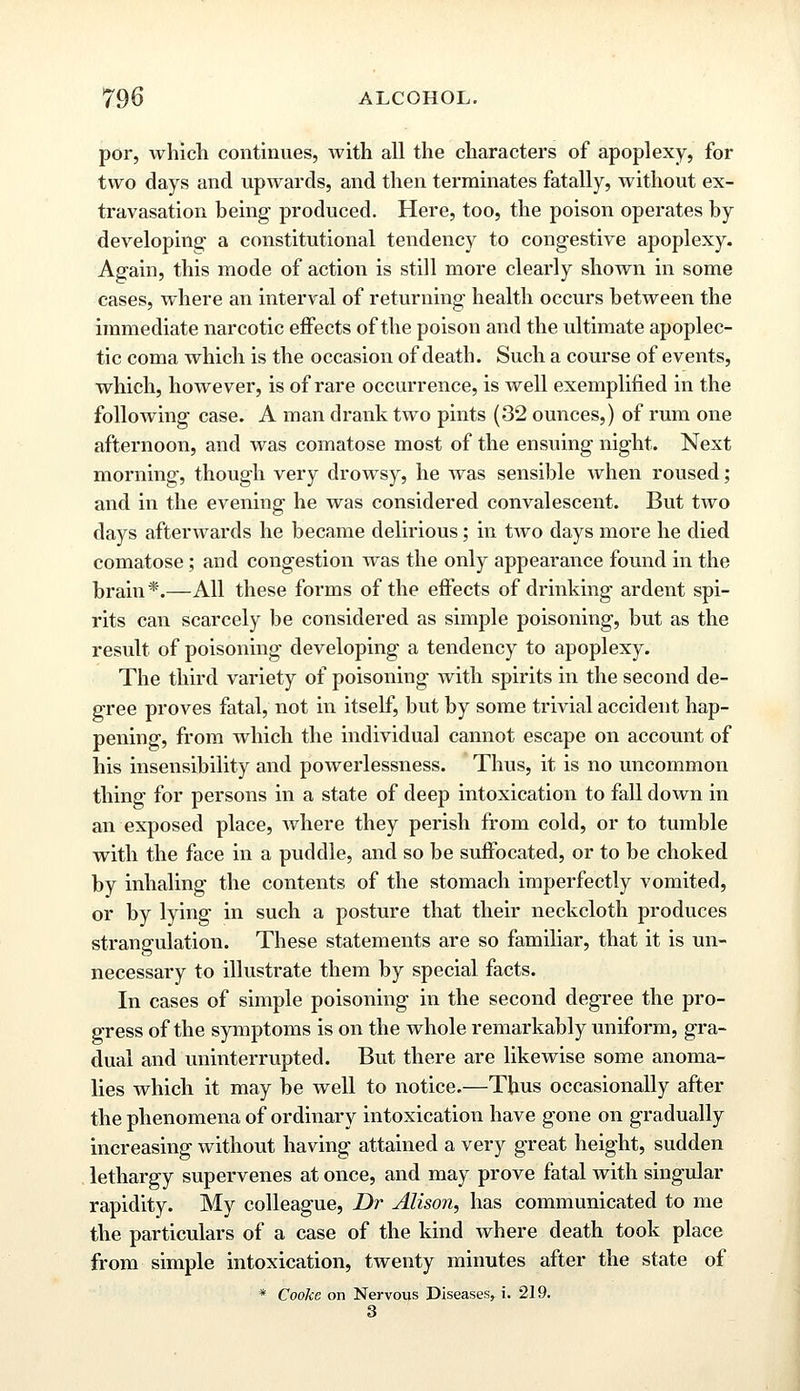 por, which continues, with all the characters of apoplexy, for two days and upwards, and then terminates fatally, without ex- travasation being produced. Here, too, the poison operates by developing a constitutional tendency to congestive apoplexy. Again, this mode of action is still more clearly shown in some cases, where an interval of returning health occurs between the immediate narcotic effects of the poison and the ultimate apoplec- tic coma which is the occasion of death. Such a course of events, which, however, is of rare occurrence, is well exemplified in the following case. A man drank two pints (32 ounces,) of rum one afternoon, and was comatose most of the ensuing night. Next morning, though very drowsy, he was sensible when roused; and in the evening he was considered convalescent. But two days afterwards he became delirious; in two days more he died comatose; and congestion was the only appearance found in the brain *.—All these forms of the effects of drinking ardent spi- rits can scarcely be considered as simple poisoning, but as the result of poisoning developing a tendency to apoplexy. The third variety of poisoning with spirits in the second de- gree proves fatal, not in itself, but by some trivial accident hap- pening, from which the individual cannot escape on account of his insensibility and powerlessness. Thus, it is no uncommon thing for persons in a state of deep intoxication to fall down in an exposed place, where they perish from cold, or to tumble with the face in a puddle, and so be suffocated, or to be choked by inhaling the contents of the stomach imperfectly vomited, or by lying in such a posture that their neckcloth produces strangulation. These statements are so familiar, that it is un- necessary to illustrate them by special facts. In cases of simple poisoning in the second degree the pro- gress of the symptoms is on the whole remarkably uniform, gra- dual and uninterrupted. But there are likewise some anoma- lies which it may be well to notice.—Thus occasionally after the phenomena of ordinary intoxication have gone on gradually increasing without having attained a very great height, sudden lethargy supervenes at once, and may prove fatal with singular rapidity. My colleague, Dr Alison, has communicated to me the particulars of a case of the kind where death took place from simple intoxication, twenty minutes after the state of * Cooke on Nervous Diseases, i. 219. 3