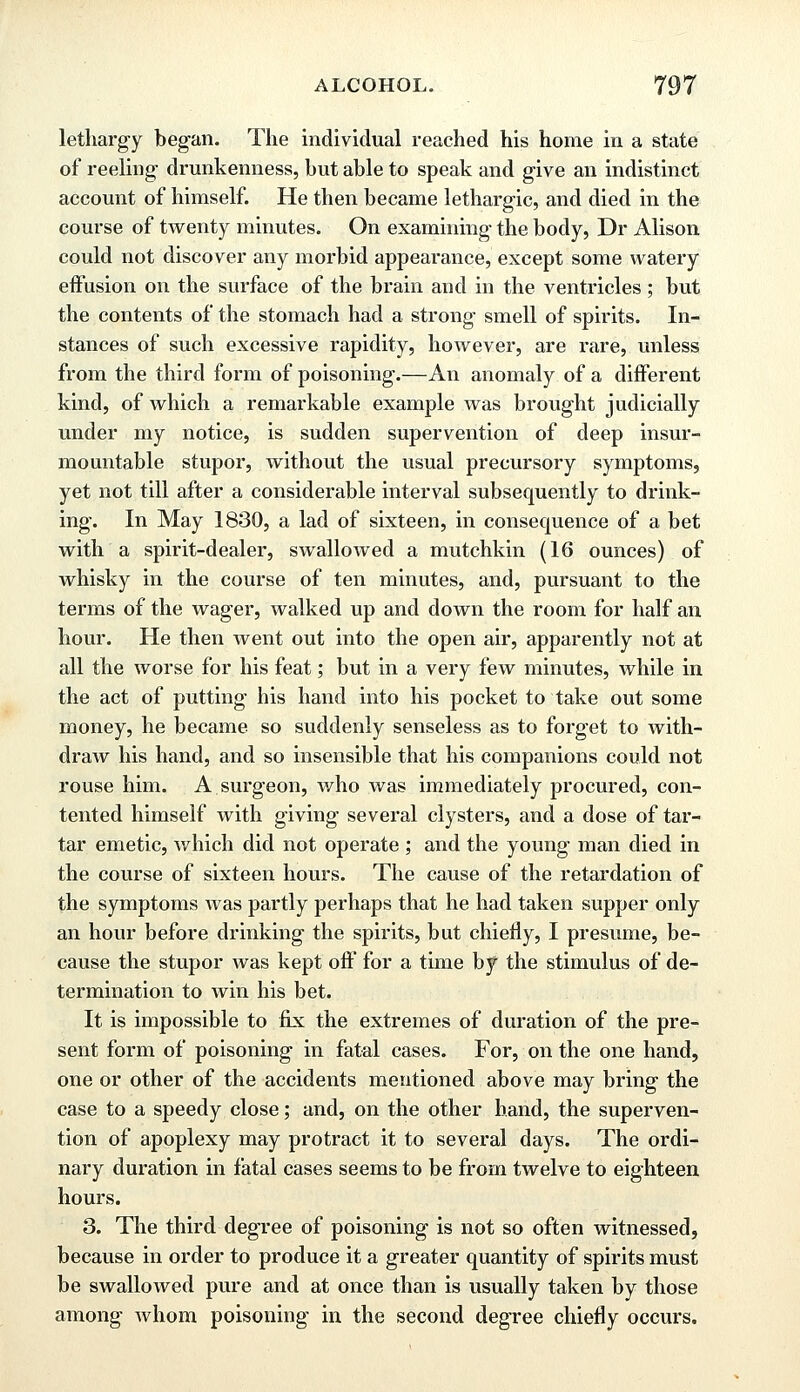 lethargy began. The individual reached his home in a state of reeling1 drunkenness, but able to speak and give an indistinct account of himself. He then became lethargic, and died in the course of twenty minutes. On examining the body, Dr Alison could not discover any morbid appearance, except some watery effusion on the surface of the brain and in the ventricles; but the contents of the stomach had a strong- smell of spirits. In- stances of such excessive rapidity, however, are rare, unless from the third form of poisoning.—An anomaly of a different kind, of which a remarkable example was brought judicially under my notice, is sudden supervention of deep insur- mountable stupor, without the usual precursory symptoms, yet not till after a considerable interval subsequently to drink- ing. In May 1830, a lad of sixteen, in consequence of a bet with a spirit-dealer, swallowed a mutchkin (16 ounces) of whisky in the course of ten minutes, and, pursuant to the terms of the wager, walked up and down the room for half an hour. He then went out into the open air, apparently not at all the worse for his feat; but in a very few minutes, while in the act of putting his hand into his pocket to take out some money, he became so suddenly senseless as to forget to with- draw his hand, and so insensible that his companions could not rouse him. A surgeon, who was immediately procured, con- tented himself with giving several clysters, and a dose of tar- tar emetic, which did not operate ; and the young man died in the course of sixteen hours. The cause of the retardation of the symptoms was partly perhaps that he had taken supper only an hour before drinking the spirits, but chiefly, I presume, be- cause the stupor was kept off for a time by the stimulus of de- termination to win his bet. It is impossible to fix the extremes of duration of the pre- sent form of poisoning in fatal cases. For, on the one hand, one or other of the accidents mentioned above may bring the case to a speedy close; and, on the other hand, the superven- tion of apoplexy may protract it to several days. The ordi- nary duration in fatal cases seems to be from twelve to eighteen hours. 3. The third degree of poisoning is not so often witnessed, because in order to produce it a greater quantity of spirits must be swallowed pure and at once than is usually taken by those among whom poisoning in the second degree chiefly occurs.