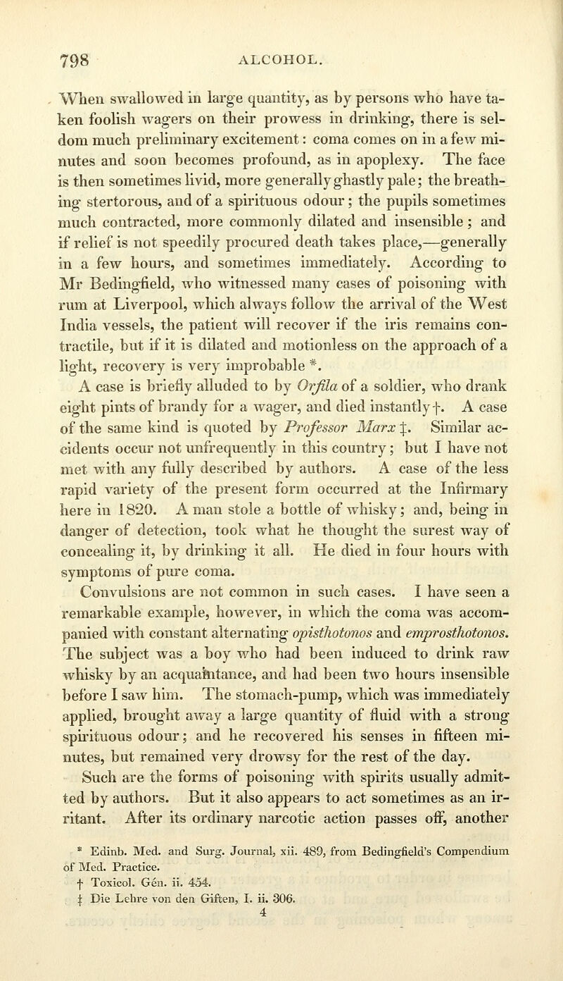 When swallowed in large quantity, as by persons who have ta- ken foolish wagers on their prowess in drinking, there is sel- dom much preliminary excitement: coma comes on in a few mi- nutes and soon becomes profound, as in apoplexy. The face is then sometimes livid, more generally ghastly pale; the breath- ing stertorous, and of a spirituous odour; the pupils sometimes much contracted, more commonly dilated and insensible; and if relief is not speedily procured death takes place,—generally in a few hours, and sometimes immediately. According to Mr Bedingfield, who witnessed many cases of poisoning with rum at Liverpool, which always follow the arrival of the West India vessels, the patient will recover if the iris remains con- tractile, but if it is dilated and motionless on the approach of a light, recovery is very improbable *. A case is briefly alluded to by Orfila of a soldier, who drank eight pints of brandy for a wager, and died instantly f. A case of the same kind is quoted by Professor Marx J. Similar ac- cidents occur not unfrequently in this country; but I have not met with any fully described by authors. A case of the less rapid variety of the present form occurred at the Infirmary here in 1820. A man stole a bottle of whisky; and, being in danger of detection, took what he thought the surest way of concealing it, by drinking it all. He died in four hours with symptoms of pure coma. Convulsions are not common in such cases. I have seen a remarkable example, however, in which the coma was accom- panied with constant alternating opisthotonos and emprosthotonos. The subject was a boy who had been induced to drink raw whisky by an acquaintance, and had been two hours insensible before I saw him. The stomach-pump, which was immediately applied, brought away a large quantity of fluid with a strong spirituous odour; and he recovered his senses in fifteen mi- nutes, but remained very drowsy for the rest of the day. Such are the forms of poisoning with spirits usually admit- ted by authors. But it also appears to act sometimes as an ir- ritant. After its ordinary narcotic action passes off, another * Edinb. Med. and Surg. Journal, xii. 489, from Bedingfield's Compendium of Med. Practice. f Toxicol. Gen. ii. 454. \ Die Lehre von den Giften, I. ii. 306. 4