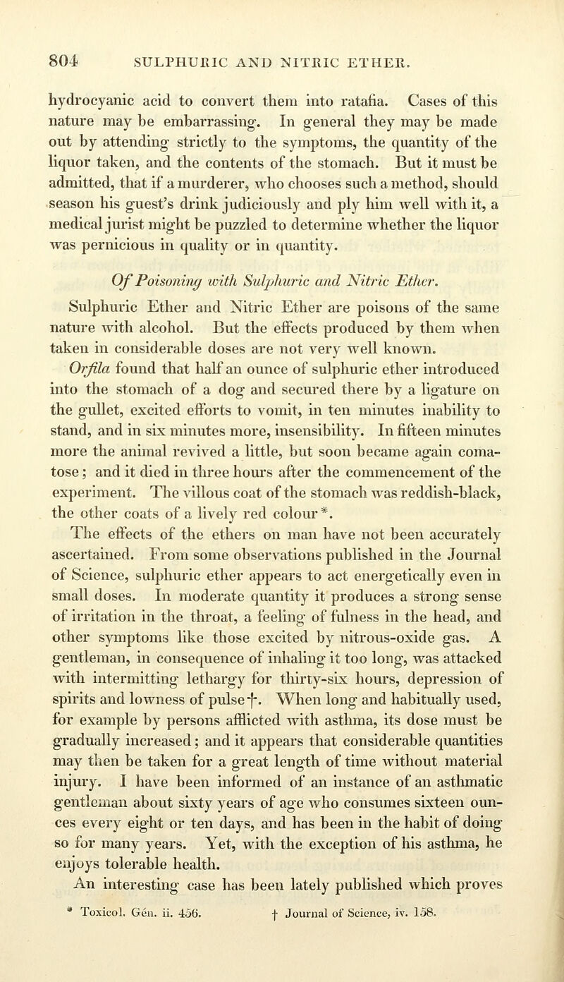 hydrocyanic acid to convert them into ratafia. Cases of this nature may be embarrassing. In general they may be made out by attending strictly to the symptoms, the quantity of the liquor taken, and the contents of the stomach. But it must be admitted, that if a murderer, who chooses such a method, should season his guest's drink judiciously and ply him well with it, a medical jurist might be puzzled to determine whether the liquor was pernicious in quality or in quantity. Of Poisoning with Sulphuric and Nitric Ether. Sulphuric Ether and Nitric Ether are poisons of the same nature with alcohol. But the effects produced by them when taken in considerable doses are not very well known. Orfila found that half an ounce of sulphuric ether introduced into the stomach of a dog and secured there by a ligature on the gullet, excited efforts to vomit, in ten minutes inability to stand, and in six minutes more, insensibility. In fifteen minutes more the animal revived a little, but soon became again coma- tose ; and it died in three hours after the commencement of the experiment. The villous coat of the stomach was reddish-black, the other coats of a lively red colour*. The effects of the ethers on man have not been accurately ascertained. From some observations published in the Journal of Science, sulphuric ether appears to act energetically even in small doses. In moderate quantity it produces a strong sense of irritation in the throat, a feeling of fulness in the head, and other symptoms like those excited by nitrous-oxide gas. A gentleman, in consequence of inhaling it too long, was attacked with intermitting lethargy for thirty-six hours, depression of spirits and lowness of pulse-f*. When long and habitually used, for example by persons afflicted with asthma, its dose must be gradually increased; and it appears that considerable quantities may then be taken for a great length of time without material injury. I have been informed of an instance of an asthmatic gentleman about sixty years of age who consumes sixteen oun- ces every eight or ten days, and has been in the habit of doing so for many years. Yet, with the exception of his asthma, he enjoys tolerable health. An interesting case has been lately published which proves * Toxicol. Gen. ii. 456. f Journal of Science, iv. 158.