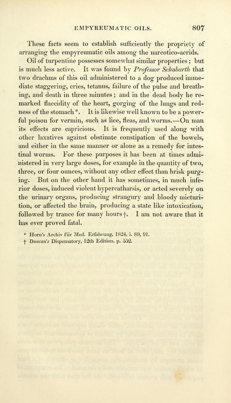 These facts seem to establish sufficiently the propriety of arranging the empyreumatic oils among the narcotico-acrids. Oil of turpentine possesses somewhat similar properties ; but is much less active. It was found by Professor Schubarth that two drachms of this oil administered to a dog produced imme- diate staggering, cries, tetanus, failure of the pulse and breath- ing, and death in three minutes ; and in the dead body he re- marked flaccidity of the heart, gorging of the lungs and red- ness of the stomach *. It is likewise well known to be a power- ful poison for vermin, such as lice, fleas, and worms.—On man its effects are capricious. It is frequently used along with other laxatives against obstinate constipation of the bowels, and either in the same manner or alone as a remedy for intes- tinal worms. For these purposes it has been at times admi- nistered in very large doses, for example in the quantity of two, three, or four ounces, without any other effect than brisk purg- ing. But on the other hand it has sometimes, in much infe- rior doses, induced violent hypercatharsis, or acted severely on the urinary organs, producing strangury and bloody micturi- tion, or affected the brain, producing a state like intoxication, followed by trance for many hours f. I am not aware that it has ever proved fatal. * Horn's Archiv fur Med. Erfahrung, 1824, i. 89, 91. f Duncan's Dispensatory, 12th Edition, p. 552.