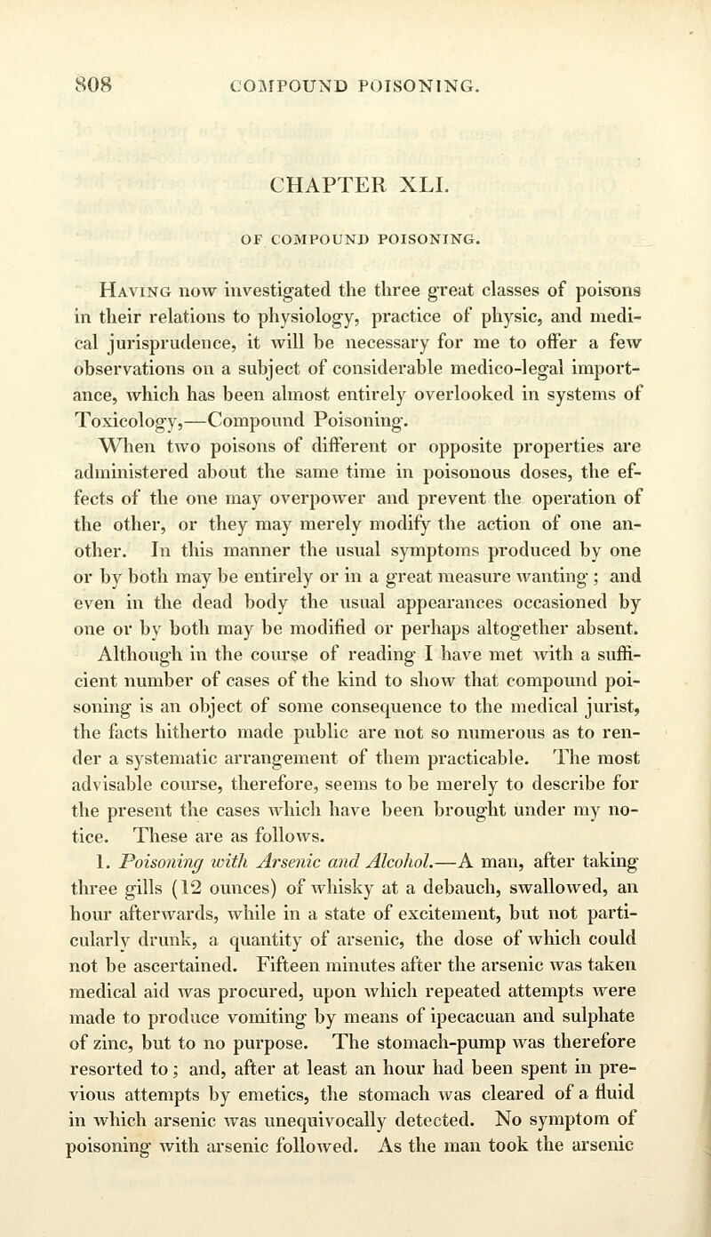 CHAPTER XLI. OF COMPOUND POISONING. Having now investigated the three great classes of poisons in their relations to physiology, practice of physic, and medi- cal jurisprudence, it will be necessary for me to offer a few observations on a subject of considerable medico-legal import- ance, which has been almost entirely overlooked in systems of Toxicology,—Compound Poisoning. When two poisons of different or opposite properties are administered about the same time in poisonous doses, the ef- fects of the one may overpower and prevent the operation of the other, or they may merely modify the action of one an- other. In this manner the usual symptoms produced by one or by both may be entirely or in a great measure wanting; and even in the dead body the usual appearances occasioned by one or by both may be modified or perhaps altogether absent. Although in the course of reading I have met with a suffi- cient number of cases of the kind to show that compound poi- soning is an object of some consequence to the medical jurist, the facts hitherto made public are not so numerous as to ren- der a systematic arrangement of them practicable. The most advisable course, therefore, seems to be merely to describe for the present the cases which have been brought under my no- tice. These are as follows. 1. Poisoning with Arsenic and Alcohol.—A man, after taking three gills (12 ounces) of whisky at a debauch, swallowed, an hour afterwards, while in a state of excitement, but not parti- cularly drunk, a quantity of arsenic, the dose of which could not be ascertained. Fifteen minutes after the arsenic was taken medical aid was procured, upon which repeated attempts were made to produce vomiting by means of ipecacuan and sulphate of zinc, but to no purpose. The stomach-pump was therefore resorted to; and, after at least an hour had been spent in pre- vious attempts by emetics, the stomach was cleared of a fluid in which arsenic was unequivocally detected. No symptom of poisoning with arsenic followed. As the man took the arsenic