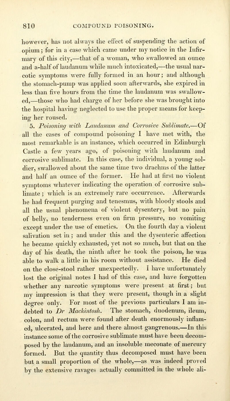 however, has not always the effect of suspending the action of opium; for in a case which came under my notice in the Infir- mary of this city,—that of a woman, who swallowed an ounce and a-half of laudanum while much intoxicated,—the usual nar- cotic symptoms were fully formed in an hour; and although the stomach-pump was applied soon afterwards, she expired in less than five hours from the time the laudanum was swallow- ed,—those who had charge of her before she was brought into the hospital having neglected to use the proper means for keep- ing her roused. 5. Poisoning with Laudanum and Corrosive Sublimate.—Of all the cases of compound poisoning I have met with, the most remarkable is an instance, which occurred in Edinburgh Castle a few years ago, of poisoning with laudanum and corrosive sublimate. In this case, the individual, a young sol- dier, swallowed about the same time two drachms of the latter and half an ounce of the former. He had at first no violent symptoms whatever indicating the operation of corrosive sub- limate ; which is an extremely rare occurrence. Afterwards he had frequent purging and tenesmus, with bloody stools and all the usual phenomena of violent dysentery, but no pain of belly, no tenderness even on firm pressure, no vomiting except under the use of emetics. On the fourth day a violent salivation set in; and under this and the dysenteric affection he became quickly exhausted, yet not so much, but that on the day of his death, the ninth after he took the poison, he was able to walk a little in his room without assistance. He died on the close-stool rather unexpectedly. I have unfortunately lost the original notes I had of this case, and have forgotten whether any narcotic symptoms were present at first; but my impression is that they were present, though in a slight degree only. For most of the previous particulars I am in- debted to Dr Mackintosh. The stomach, duodenum, ileum, colon, and rectum were found after death enormously inflam- ed, ulcerated, and here and there almost gangrenous.—In this instance some of the corrosive sublimate must have been decom- posed by the laudanum, and an insoluble meconate of mercury formed. But the quantity thus decomposed must have been but a small proportion of the whole,—as was indeed proved by the extensive ravages actually committed in the whole ali-