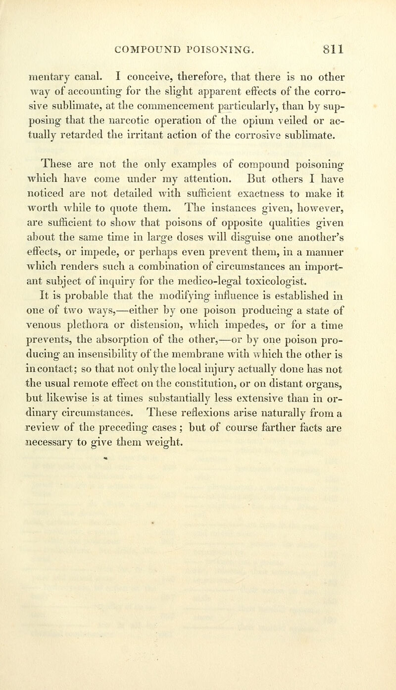 meritary canal. I conceive, therefore, that there is no other way of accounting- for the slight apparent effects of the corro- sive sublimate, at the commencement particularly, than by sup- posing that the narcotic operation of the opium veiled or ac- tually retarded the irritant action of the corrosive sublimate. These are not the only examples of compound poisoning which have come under my attention. But others I have noticed are not detailed with sufficient exactness to make it worth while to quote them. The instances given, however, are sufficient to show that poisons of opposite qualities given about the same time in large doses will disguise one another's effects, or impede, or perhaps even prevent them, in a manner which renders such a combination of circumstances an import- ant subject of inquiry for the medico-legal toxicologist. It is probable that the modifying influence is established in one of two ways,—either by one poison producing a state of venous plethora or distension, which impedes, or for a time prevents, the absorption of the other,—or by one poison pro- ducing an insensibility of the membrane with which the other is in contact; so that not only the local injury actually done has not the usual remote effect on the constitution, or on distant organs, but likewise is at times substantially less extensive than in or- dinary circumstances. These reflexions arise naturally from a review of the preceding cases; but of course farther facts are necessary to give them weight.