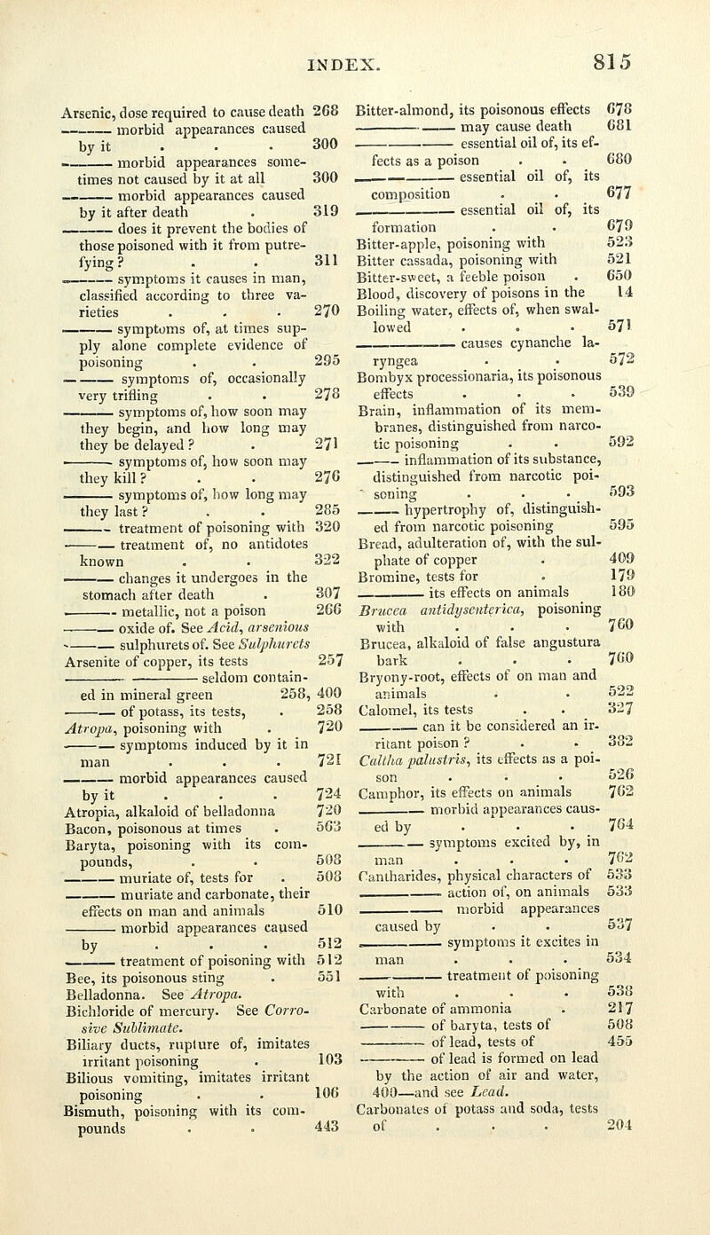 Arsenic, dose required to cause death morbid appearances caused by it -_ morbid appearances some- times not caused by it at all morbid appearances caused by it after death does it prevent the bodies of those poisoned with it from putre- fying ? „_ symptoms it causes in man, classified according to three va- rieties . symptoms of, at times sup- ply alone complete evidence of poisoning — symptoms of, occasionally very trifling symptoms of, how soon may they begin, and how long may they be delayed ? symptoms of, how soon may they kill ? symptoms of, how long may they last ? treatment of poisoning with treatment of, no antidotes known changes it undergoes in the stomach after death — metallic, not a poison oxide of. See Acid, arsenious sulphurets of. See Sulphurets Arsenite of copper, its tests . seldom contain- ed in mineral green 258, of potass, its tests, Atropa, poisoning with ■ symptoms induced by it in man morbid appearances caused by it Atropia, alkaloid of belladonna Bacon, poisonous at times Baryta, poisoning with its com- pounds, muriate of, tests for muriate and carbonate, their effects on man and animals morbid appearances caused — treatment of poisoning with Bee, its poisonous sting Belladonna. See Atropa. Bichloride of mercury. See Corro- sive Sublimate. Biliary ducts, ruplure of, imitates irritant poisoning Bilious vomiting, imitates irritant poisoning Bismuth, poisoning with its com- pounds 268 300 300 319 311 270 295 278 271 270 285 320 322 307 266 257 400 258 720 721 724 720 563 508 508 510 512 512 551 Bitter-almond, its poisonous effects ■ may cause death . essential oil of, its ef- fects as a poison __ essential oil of, its composition essential oil of, its formation Bitter-apple, poisoning with Bitter cassada, poisoning with Bitter-sweet, a feeble poison Blood, discovery of poisons in the Boiling water, effects of, when swal- lowed causes cynanche la- ryngea Bombyx processionaria, its poisonous effects Brain, inflammation of its mem- branes, distinguished from narco- tic poisoning inflammation of its substance, distinguished from narcotic poi- ' soning hypertrophy of, distinguish- ed from narcotic poisoning Bread, adulteration of, with the sul- phate of copper Bromine, tests for its effects on animals Brucca antidyscnterica, poisoning with Brucea, alkaloid of false angustura bark Bryony-root, effects of on man and animals Calomel, its tests .— can it be considered an ir- ritant poison ? Caltlia palustris, its effects as a poi- son Camphor, its effects on animals . morbid appearances caus- ed by symptoms excited by, in man Cantharides, physical characters of action of, on animals morbid appearances caused by symptoms it excites in man 103 106 443 treatment of poisoning with Carbonate of ammonia of baryta, tests of of lead, tests of of lead is formed on lead by the action of air and water, 400—and see Lead. Carbonates of potass and soda, tests of 678 681 680 677 679 523 521 650 14 571 572 539 592 593 595 409 179 180 760 760 522 327 382 526 762 764 762 533 533 537 534 538 217 508 455 204