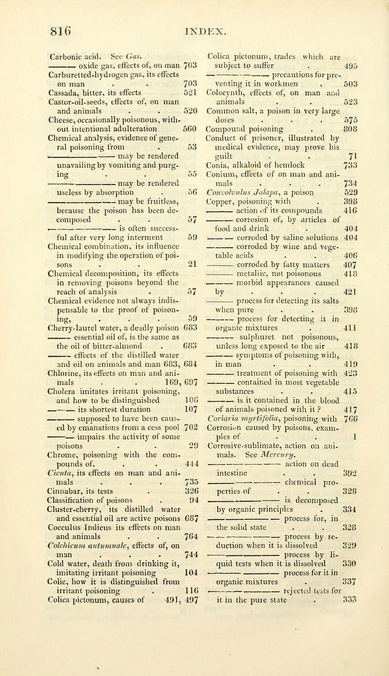 Carbonic acid. See Gas. oxide gas, effects of, on man Carburetted-hydrogen gas, its effects on man Cassada, bitter, its effects Castor-oil-seeds, effects of, on man and animals Cheese, occasionally poisonous, with- out intentional adulteration Chemical analysis, evidence of gene- ral poisoning from may be rendered unavailing by vomiting and purg- 703 703 521 520 560 53 may be rendered useless by absorption . may be fruitless, because the poison has been de- composed i is often success- ful after very long interment Chemical combination, its influence in modifying the operation of poi- sons Chemical decomposition, its effects in removing poisons beyond the reach of analysis Chemical evidence not always indis- pensable to the proof of poison- ing, Cherry-laurel water, a deadly poison - essential oil of, is the same as the oil of bitter-almond - effects of the distilled water and oil on animals and man 683, Chlorine, its effects on man and ani- mals . . 169, Cholera imitates irritant poisoning, and how to be distinguished its shortest duration supposed to have been caus- ed by emanations from a cess pool — impairs the activity of some poisons Chrome, poisoning with the com- pounds of, Cicuta, its effects on man and ani- mals Cinnabar, its tests Classification of poisons Cluster-cherry, its distilled water and essential oil are active poisons Cocculus Indicus its effects on man and animals ColcMcum autumnale, effects of, on man Cold water, death from drinking it, imitating irritant poisoning Colic, how it is distinguished from irritant poisoning . Colica pictonum, causes of 491, 57 59 21 57 59 683 683 684 697 106 107 702 29 444 735 326 94 687 764 744 104 116 497 Colica pictonum, trades which are subject to suffer precautions for pre- venting it in workmen Coiocynth, effects of, on man and animals Common salt, a poison in very large doses Compound poisoning Conduct of prisoner, illustrated by medical evidence, may prove his guilt Conia, alkaloid of hemlock Conium, effects of on man and ani- mals . . . Convolvulus Jalapa, a poison Copper, poisoning with action of its compounds corrosion of, by articles of food and drink . — corroded by saline solutions corroded by wine and vege- table acids corroded by fatty matters metallic, not poisonous bv morbid appearances caused process for detecting its salts when pure process for detecting it in organic mixtures sulphuret not poisonous, unless long exposed to the air symptoms of poisoning with, in man treatment of poisoning with contained in most vegetable substances is it contained in the blood of animals poisoned with it ? Coriaria myrtifolia, poisoning with Corrosion caused by poisons, exam- ples of Corrosive-sublimate, action on ani- mals. See Mercury. -—— action on dead intestine chemical pro- perties of is decomposed by organic principles process for, in the solid state process by re- duction when it is dissolved process by li- quid tests when it is dissolved process for it in 495 503 523 575 808 71 733 734 529 398 416 404 404 406 407 418 421 398 411 418 419 423 415 417 766 organic mixtures rejected tests for it in the pure state 392 328 334 328 329 330 337 333