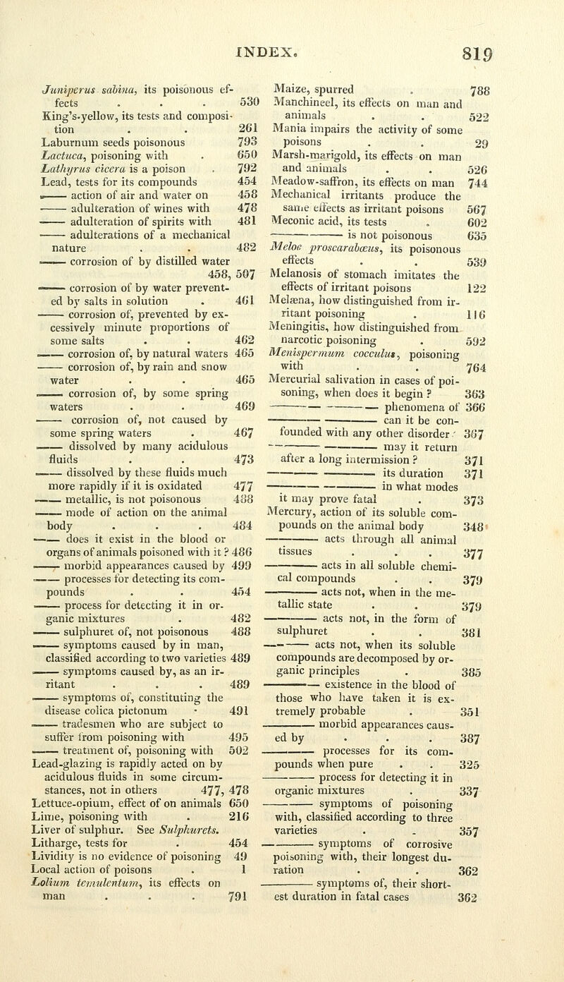 Juniperus sabina, its poisonous ef- fects 530 261 793 650 792 454 458 478 481 482 King's.yellow, its tests and composi- tion Laburnum seeds poisonous Lactuca, poisoning with Lathyrus cicera is a poison Lead, tests for its compounds «■ action of air and water on ■ adulteration of wines with adulteration of spirits with adulterations of a mechanical nature —— corrosion of by distilled water 458, 507 —— corrosion of by water prevent- ed by salts in solution . 461 corrosion of, prevented by ex- cessively minute proportions of some salts . . 462 _— corrosion of, by natural waters 465 corrosion of, by rain and snow water . . 465 . corrosion of, by some spring waters . . 469 corrosion of, not caused by some spring waters . 467 . dissolved by many acidulous fluids . . 473 dissolved by these fluids much more rapidly if it is oxidated 477 —— metallic, is not poisonous 488 ■ mode of action on the animal body . . . 484 does it exist in the blood or organs of animals poisoned with it ? 486 , morbid appearances caused by 499 ■ processes for detecting its com- pounds . . 454 process for detecting it in or- ganic mixtures . 482 —— sulphuret of, not poisonous 488 —— symptoms caused by in man, classified according to two varieties 489 . symptoms caused by, as an ir- ritant . . . 489 symptoms of, constituting the disease colica pictonum • 491 tradesmen who are subject to suffer from poisoning with 495 —— treatment of, poisoning with 502 Lead-glazing is rapidly acted on by acidulous fluids in some circum- stances, not in others 477, 478 Lettuce-opium, effect of on animals 650 Lime, poisoning with . 216 Liver of sulphur. See Sulpkurets. Litharge, tests for . 454 Lividity is no evidence of poisoning 49 Local action of poisons . 1 Lolium temulentum, its effects on man . . .791 Maize, spurred . 788 Manchineel, its effects on man and animals . . 522 Mania impairs the activity of some poisons . . 29 Marsh-marigold, its effects on man and animals . . 526 Meadow-saffron, its effects on man 744 Mechanical irritants produce the same effects as irritant poisons 56? Meconic acid, its tests . 602 ■ is not poisonous 635 Meloe. proscarabceus, its poisonous effects . . 539 Melanosis of stomach imitates the effects of irritant poisons 122 Meljena, how distinguished from ir- ritant poisoning . 116 Meningitis, how distinguished from narcotic poisoning . 592 Menispermum cocmdut, poisoning with . . 764 Mercurial salivation in cases of poi- soning, when does it begin ? 363 phenomena of 366 can it be con- founded with any other disorder ' 36'7 . may jt return after a long intermission ? 371 its duration 371 in what modes it may prove fatal . 373 Mercury, action of its soluble com- pounds on the animal body 348 acts through all animal tissues . . . 377 acts in all soluble chemi- cal compounds . . 379 — — acts not, when in the me- tallic state . . 379 acts not, in the form of sulphuret . . 381 acts not, when its soluble compounds are decomposed by or- ganic principles . 385 -— existence in the blood of those who have taken it is ex- tremely probable . 351 morbid appearances caus- ed by . . . 387 processes for its com- pounds when pure . . 325 process for detecting it in organic mixtures . 337 symptoms of poisoning with, classified according to three varieties . . 357 symptoms of corrosive poisoning with, their longest du- ration . . 362 symptoms of, their short- est duration in fatal cases 362