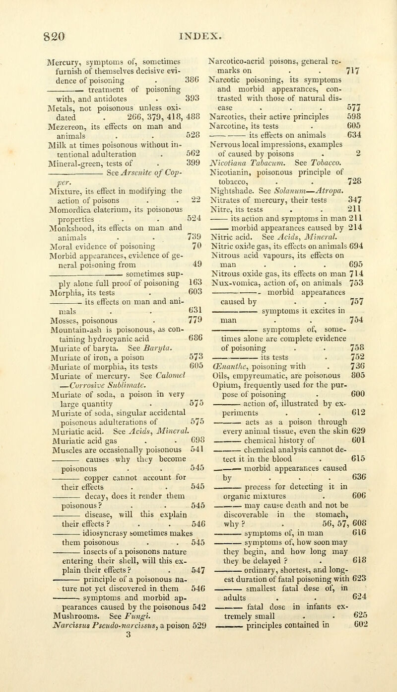 Mercury, symptoms of, sometimes furnish of themselves decisive evi- dence of poisoning . 386 treatment of poisoning with, and antidotes . 393 Metals, not poisonous unless oxi- dated . 266, 379, 418, 488 Mezereon, its effects on man and animals . . 528 Milk at times poisonous without in- tentional adulteration . 562 Mineral-green, tests of . 399 See Arsenite of Cop- per. Mixture, its effect in modifying the action of poisons . . 22 Momordica elaterium, its poisonous properties . • 524 Monkshood, its effects on man and animals . • 739 Moral evidence of poisoning 70 Morbid appearances, evidence of ge- neral poisoning from 49 sometimes sup- ply alone full proof of poisoning 163 Morphia, its tests . 603 its effects on man and ani- mals . . 631 Mosses, poisonous . 779 Mountain-ash is poisonous, as con- taining hydrocyanic acid 686 Muriate of baryta. See Baryta. Muriate of iron, a poison 573 Muriate of morphia, its tests 605 Muriate of mercury. See Calomel —Corrosive Sublimate. Muriate of soda, a poison in very large quantity . 575 Muriate of soda, singular accidental poisonous adulterations of 575 Muriatic acid. See Acids, Mineral. Muriatic acid gas . • 698 Muscles are occasionally poisonous 541 causes why they become poisonous . . 545 copper cannot account for their effects . . 545 —— decay, does it render them poisonous? . . 545 disease, will this explain their effects ? . . 546 idiosyncrasy sometimes makes them poisonous . . 545 insects of a poisonons nature entering their shell, will this ex- plain their effects ? . 547 principle of a poisonous na- Narcotico-acrid poisons, general re- marks on Narcotic poisoning, its symptoms and morbid appearances, con- trasted with those of natural dis- ease Narcotics, their active principles Narcotine, its tests its effects on animals Nervous local impressions, examples of caused by poisons Nicotiana Tabacum. See Tobacco. Nicotianin, poisonous principle of tobacco, Nightshade. See Solatium—Atropa. Nitrates of mercury, their tests Nitre, its tests its action and symptoms in man 211 morbid appearances caused by 214 Nitric acid. See Acids, Mineral. Nitric oxide gas, its effects on animals 694 Nitrous acid vapours, its effects on man . . . 695 Nitrous oxide gas, its effects on man 714 Nux-vomica, action of, on animals 753 morbid appearances caused by . . 757 symptoms it excites in man . . 754 symptoms of, some- 717 577 598 605 634 728 347 211 ture not yet discovered in them 546 — symptoms and morbid ap- times alone are complete evidence of poisoning ■■ its tests QSnanthe, poisoning with Oils, empyreumatic, are poisonous Opium, frequently used for the pur. pose of poisoning action of, illustrated by ex- 758 752 736 805 600 612 penments acts as a poison through every animal tissue, even the skin 629 chemical history of 601 chemical analysis cannot de- tect it in the blood . 615 .—— morbid appearances caused by ... 636 process for detecting it in organic mixtures . 606 —— may cause death and not be discoverable in the stomach, why ? . 56, 57, 608 symptoms of, in man 616 symptoms of, how soon may they begin, and how long may they be delayed ? . 618 • ordinary, shortest, and long- pearances caused by the poisonous 542 Mushrooms. See Fungi. Narcissus Pseudo-narcissus, a poison 529 3 est duration of fatal poisoning with 623 smallest fatal dose of, in adults . . 624 fatal dose in infants ex- tremely small . • 625 principles contained in 602