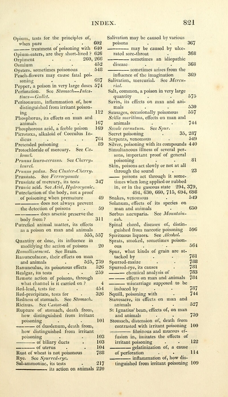 Opium, tests for the principles of, when pure • • 602 treatment of poisoning with 640 Opium-eaters, are they short-lived ? 626 Orpiment • • 260, 266 Osmium • • 452 Oysters, sometimes poisonous 548 Peach-flowers may cause fatal poi- soning . • 687 Pepper, a poison in very large doses 574 Perforation. See Stomach—Intes- tines—Gullet. Peritoneum, inflammation of, how distinguished from irritant poison- ing Phosphorus, its effects on man and animals Phosphorous acid, a feeble poison Picrotoxa, alkaloid of Cocculus In- dicus Pretended poisoning Protochloride of mercury. See Ca- lomel. Prunus lauro-cerasus. See Cherry- laurel. Primus padus. See Cluster-Cherry. Prussiate. See Ferrocyanate Prussiate of mercury, its tests Prussic acid. See Acid, Hydrocyanic. Putrefaction of the body, not a proof of poisoning when premature does not always prevent the detection of poisons . 59 does arsenic preserve the body from? . 311 Putrefied animal matter, its effects as a poison on man and animals 555, 557 Quantity or dose, its influence in modifying the action of poisons 20 Ramollissement. See Brain. Ranunculaceas, their effects on man and animals . 525, 739 Ranunculus, its poisonous effects 526 Realgar, its tests . • 259 Remote action of poisons, through what channel is it carried on ? 4 Red-lead, tests for . 454 Red-precipitate, tests for . 326 Redness of stomach. See Stomach. Ricinus. See Castor-oil Rupture of stomach, death from, how distinguished from irritant poisoning . . 101 of duodenum, death from, how distinguished from irritant poisoning of biliary ducts — of uterus Salivation may be caused by various poisons . . 367 may be caused by ulce- 112 167 169 764 89 347 49 Rust of wheat is not poisonous Rye. See Spurred-rye, Sal-ammoniac, its tests rated sore-throat sometimes an idiopathic disease sometimes arises from the 368 368 369 influence of the imagination Salivation, mercurial. See Mercu- rial. Salt, common, a poison in very large quantity . . 575 Savin, its effects on man and ani- mals . . 530 Sausages, occasionally poisonous 557 Scilla maritima, effects on man and animals . . 744 Secale cornutum. See Spur. Secret poisoning . 35, 287 Serpents, venomous . 549 Silver, poisoning with its compounds 440 Simultaneous illness of several per- sons, important proof of general poisoning . . 81 Skin, poisons act slowly or not at all through the sound . 23 —— poisons act through it some- times when long applied or rubbed in, or in the gaseous state 294, 379, 494, 630, 660, 715, 694, 698 Snakes, venomous • 549 Solanum, effects of its species on man and animals . 650 Sorbus aucuparia. See Mountain- ash. Spinal chord, diseases of, distin- guished from narcotic poisoning 596 Spirituous liquors. See Alcohol. Sprats, smoked, sometimes poison- ous . • • 564 Spur, what kinds of grain are at- tacked by . • 731 Spurred-maize . • 738 Spurred-rye, its causes . 781 chemical analysis of 783 effects on man and animals 784 miscarriage supposed to be induced by - • 787 Squill, poisoning with . 744 Stavesacre, its effects on man and animals . • 527 St Ignatius' bean, effects of, on man and animals . . 759 Stomach, distension of, death from contrasted with irritant poisoning 100 fibrinous and mucous ef- 103 103 104 788 fusion in, imitates the effects of irritant poisoning . gelatinization of, a cause 122 of perforation inflammation of, how dis- 114 its action on animals 220 217 tinguished from irritant poisoning 109