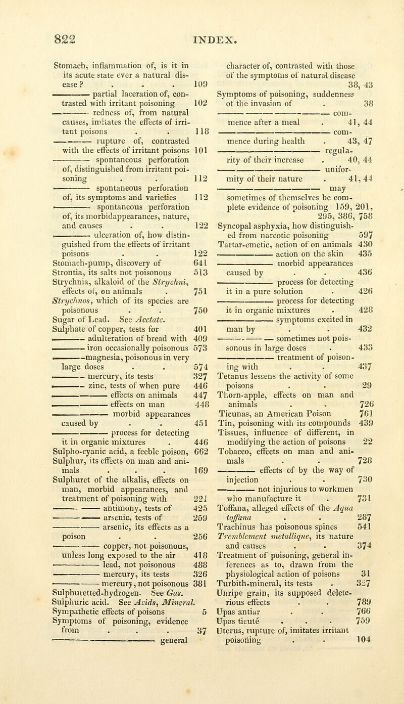Stomach, inflammation of, is it in its acute state ever a natural dis- ease ? 11 partial laceration of, con- trasted with irritant poisoning redness of, from natural 109 102 causes, imitates the effects of irri tant poisons . . 118 rupture of, contrasted with the effects of irritant poisons 101 spontaneous perforation of, distinguished from irritant poi- soning spontaneous perforation of, its symptoms and varieties spontaneous perforation 112 112 of, its morbidappearances, nature, and causes . . 122 . ulceration of, how distin- guished from the effects of irritant poisons . . 122 Stomach-pump, discovery of 641 Strontia, its salts not poisonous 513 Strychnia, alkaloid of the Strychni, effects of, on animals . 751 StrycJmos, which of its species are poisonous . . 750 Sugar of Lead. See Acetate. Sulphate of copper, tests for 401 ———- adulteration of bread with 409 - iron occasionally poisonous 573 ■ -magnesia, poisonous in very large doses . . 574 - mercury, its tests 327 ■ - zinc, tests of when pure 446 . effects on animals 447 ■ effects on man 448 i morbid appearances caused by . . 451 —— — process for detecting it in organic mixtures . 446 Sulpho-cyanic acid, a feeble poison, 662 Sulphur, its effects on man and ani- mals .-■■. . 169 Sulphuret of the alkalis, effects on man, morbid appearances, and treatment of poisoning with 221 antimony, tests of 425 ■ —— arsenic, tests of 259 arsenic, its effects as a poison . . 256 copper, not poisonous, unless long exposed to the air 418 lead, not poisonous 488 mercury, its tests 326 ■ mercury, not poisonous 381 Sulphuretted-hydrogen. See Gas. Sulphuric acid. See Acids, Mineral. Sympathetic effects of poisons 5 Symptoms of poisoning, evidence from — general character of, contrasted with those of the symptoms of natural disease 38, 43 Symptoms of poisoning, suddenness of the invasion of . 38 . com- mence after a meal . 41, 44 , com- mence during health . 43, 47 rity of their increase mity of their nature regula- unifor- 40, 44 41,44 may 37 sometimes of themselves be com- plete evidence of poisoning 159, 201, 295, 386, 758 Syncopal asphyxia, how distinguish- ed from narcotic poisoning 597 Tartar-emetic, action of on animals 430 action on the skin 435 morbid appearances caused by . . 436 ■ process for detecting it in a pure solution . 426 process for detecting it in organic mixtures . 428 symptoms excited in man by . . 432 sometimes not pois- sonous in large doses . 433 treatment of poison- ing with . . 437 Tetanus lessens the activity of some poisons . • 29 Thorn-apple, effects on man and animals . . 726 Ticunas, an American Poison 761 Tin, poisoning with its compounds 439 Tissues, influence of different, in modifying the action of poisons 22 Tobacco, effects on man and ani- mals . . 728 effects of by the way of injection . . 730 — not injurious to workmen who manufacture it . 731 Toffana, alleged effects of the Aqua toffana . . 287 Trachinus has poisonous spines 541 Treviblement metallique, its nature and causes . ■ 374 Treatment of poisoning, general in- ferences as to, drawn from the physiological action of poisons 31 Turbith-mineral, its tests . 327 Unripe grain, its supposed delete- rious effects . . 789 Upas antiar . . 766 Upas tieute . . • 759 Uterus, rupture of, imitates irritant poisoning . • 104