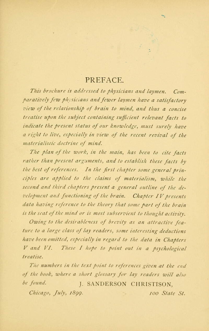 PREFACE. This brochure is addressed to physicians and laymen. Com- paratively few physicians arid fewer laymen have a satisfactory view of the relationship of brain to mind, and thus a concise treatise upon the subject containing sufficient relevant facts to indicate the present status of our knowledge, must surely have a right to live, especially in view of the recent revival of the materialistic doctrine of mind. The plan of the work, in the main, has been to cite facts rather than present arguments, and to establish these facts by the best of references. In the first chapter some general prin- ciples are applied to the claims of materialism, while the second and third chapters present a general outline of the de- velopment and functioning of the brain. Chapter IVpresents data having reference to the theory that some part of the brain is the seat of the mind or is most subservient to thought activity. Owing to the desirableness of brevity as an attractive fea- ture to a large class of lay readers, some interesting deductions have been omitted, especially in regard to the data in Chapters V and VI These I hope to point out in a psychological treatise. The numbers in the text point to references given at the end of the book, where a short glossary for lay readers will also be found. j. SANDERSON CHRISTISON, Chicago, July, 1899. 100 State St.